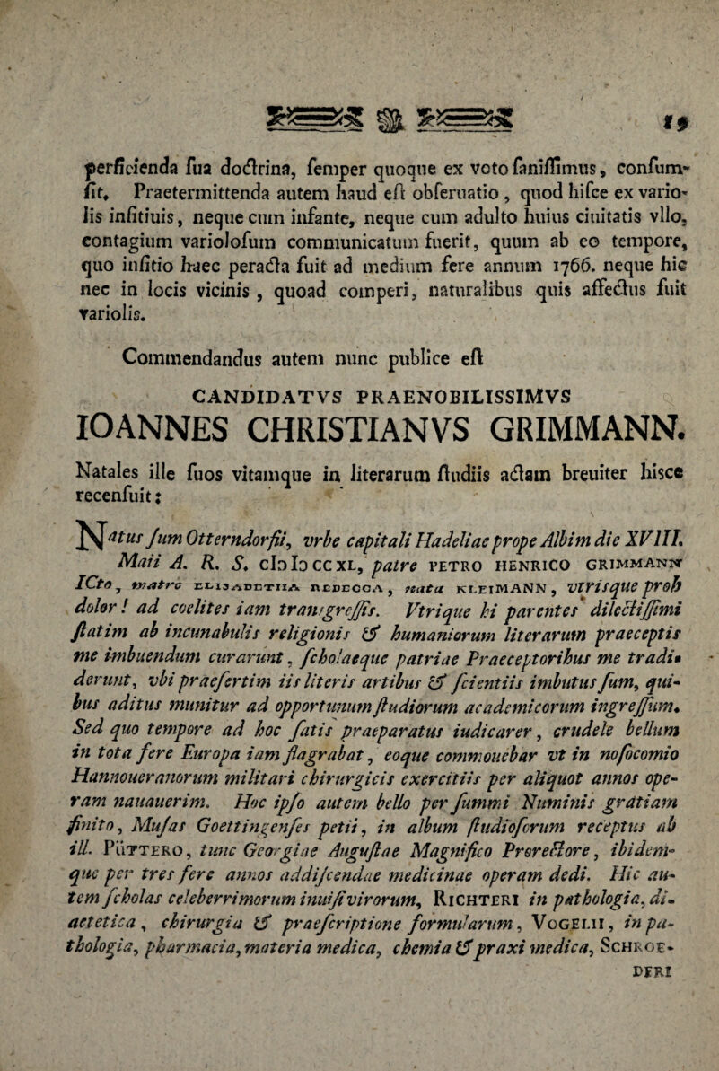 perficienda fua dotflrina, femper quoque ex voto fani/fimus, confurrv* Ut♦ Praetermittenda autem haud eft obferuatio , quod hifce ex vario- iis infitiuis, neque cum infante, neque cum adulto huius duitatis vllo. contagium variolofum communicatum fuerit, quum ab eo tempore, quo infitio haec peradla fuit ad medium fere annum 1766. neque hic nec in locis vicinis , quoad coinperi, naturalibus quis affe&us fuit variolis. Commendandus autem nunc publice eft CANDIDATVS PRAENOBILISSIMVS IOANNES CHRISTIANVS GRIMMANN. Natales ille fuos vitamque in iiterarum fiudiis adlatn breuiter hisce recenfuit: f N \ Jum Otterndorfii, vrbe capitali Hadeliae prope Albim die XV1IL Maii A. R. S. cIoIoccxl,patre fetro henrico grimmannt ICta 7 fratre eli3abetiia ntccccA, jiuta kleiMANN, VlVisque proh dolor ! ad coelites iam traner effis. Vtrique hi parentes dilecliffimi Jlatim ab incunabulis religionis & humaniorum Iiterarum praeceptis me imbuendum curarunt, fc holae que patriae Praeceptoribus me tradi• derunt, ubi praefertim iis Uteris artibus & fcientiis imbutus fum, qui- bus aditus munitur ad opportunumJludiorum academicorum ingrejfum♦ Sed quo tempore ad hoc fatis praeparatus iudicarer, crudele bellum in tota fere Europa iam flagrabat, eo que commonebar vt in nofocomio Hannoueranorum militari chirurgicis exercitiis per aliquot annos ope¬ ram nauauerim. Hoc ip/o autem bello per fummi Numinis gratiam finito, Mu/as Goettingenfes petii, in album [ludioforum receptus ab ili. Puttero, tunc Georgiae Auguftae Magnifico Proreclore, ibidem- que per tres fere annos addijeendae medicinae operam dedi. Hic au- tcmfcholas celeberrimorum inuiji vir orum, Richteri in pathologia^ di¬ aetetica , chirurgia 1$ praeferiptione formularum, Vogeui, in pa¬ thologici, pharmacia, materia medica, chemia 15praxi medica, Schroe- jderi