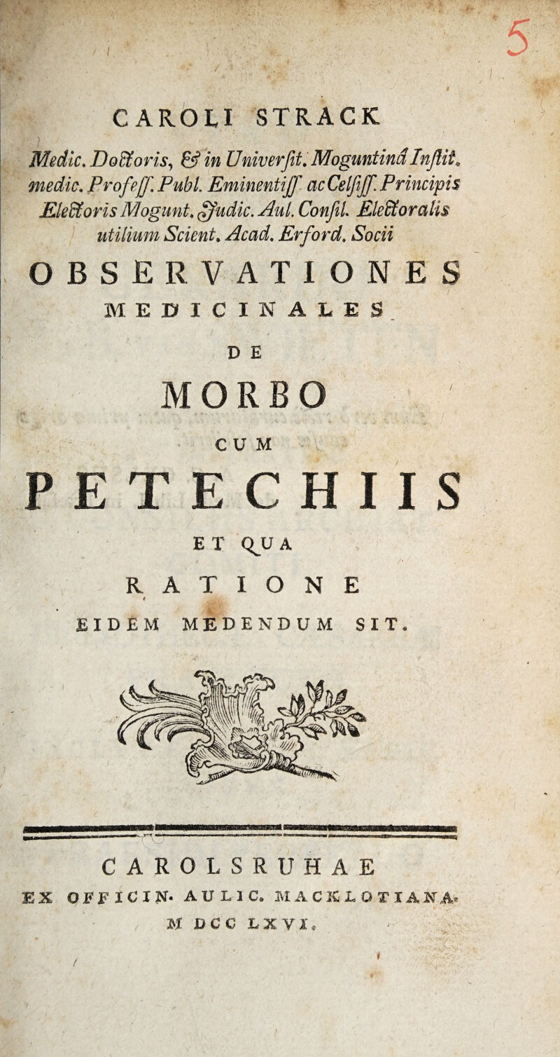/ CAROLX STRACK '■ Y V’ Medie. Doffioris, &in Vniverfit. MoguntindInjlii, medie. Profeff. PubL Eminentiff ac Celfiff. Principis Eledtoris Mogunt. £Judic. Aul. Confli Eleffioralis utilium Scient. Acad. Erford. Socii OBSERVATIONES MEDICINAtES D E MORBO CUM P E T E C H I I S ET QJU A RATIONE t EIDEM MEDENDUM SIT. CAROLSRUHAE EX OiriCIN. AUL1C. M A C X L O T I ANA> H BCC LXVI, >■;. T'. I