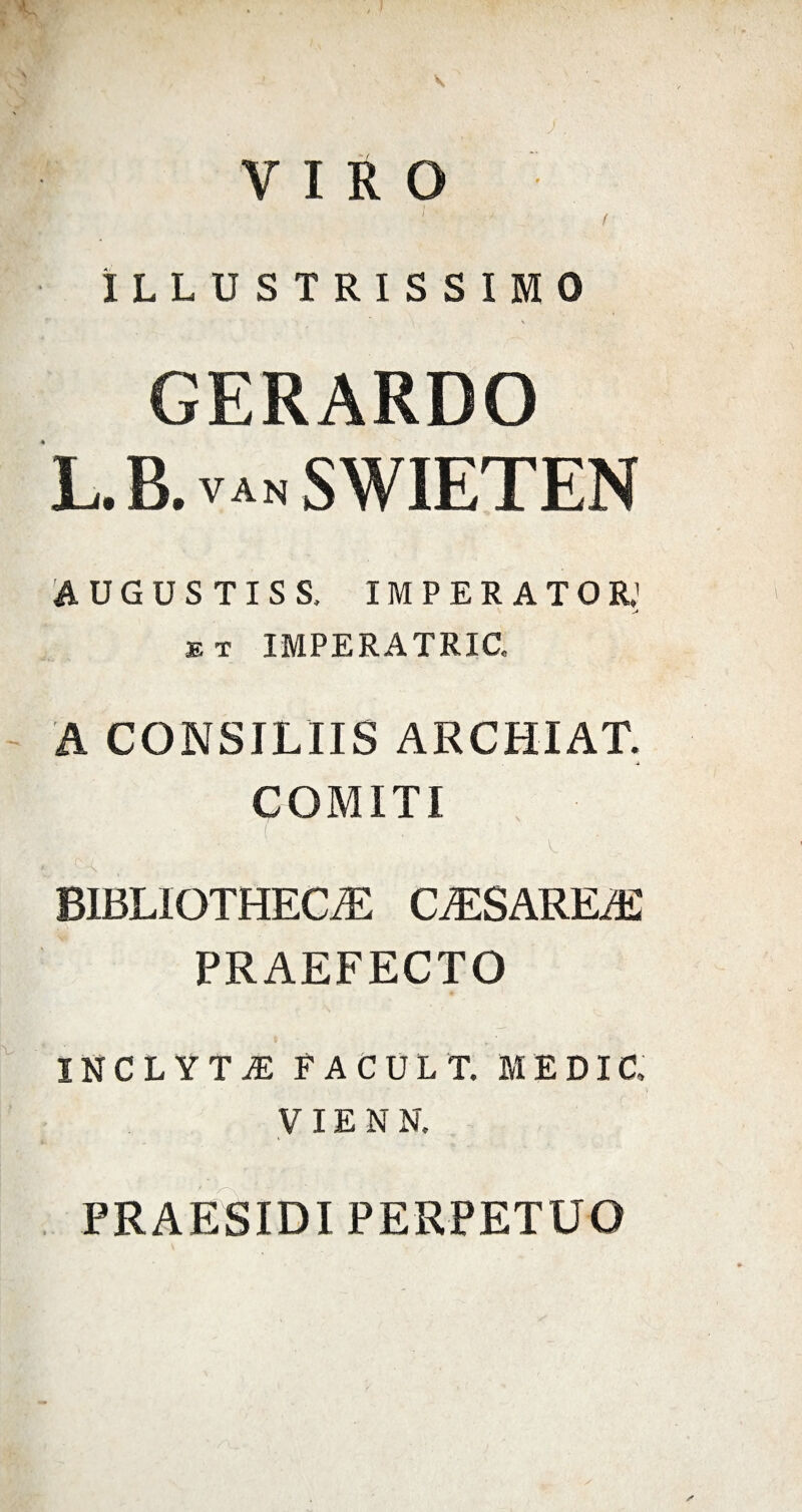 VIRO ( . ^ t ILLUSTRISSIMO \ GERARDO L.B.vanSWIETEN AUGUSTIS S. IMPERATOR,' et IMPERATRIG A CONSILIIS ARCHIAT. ■i COMITI • ■ '■ ( V. BIBLIOTHECA CASAREA PRAEFECTO INCLYTA FACUL T. MEDI C, VI EN N. PRAESIDI PERPETUO