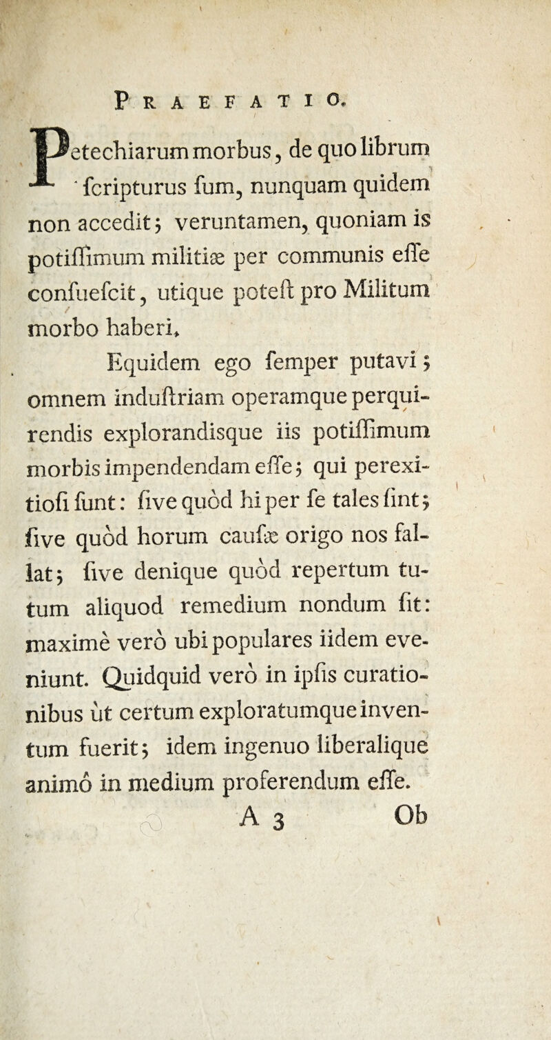 Praefatio. |3etechiarum morbus, de quo librum ' fcripturus fum, nunquam quidem non accedit 5 veruntamen, quoniam is potifllmum militiae per communis effe confuefcit, utique poteft pro Militum morbo haberi. Equidem ego femper putavi; omnem induftriam operamque perqui¬ rendis explorandisque iis potiffimum morbis impendendam efife ; qui perexi- tiofi funt: five quod hi per fe tales fint; five quod horum caufe origo nos fal¬ lat; five denique quod repertum tu¬ tum aliquod remedium nondum fit: maxime vero ubi populares iidem eve¬ niunt. Quidquid vero in ipfis curatio¬ nibus ut certum exploratumque inven¬ tum fuerit; idem ingenuo liberalique animo in medium proferendum effe.
