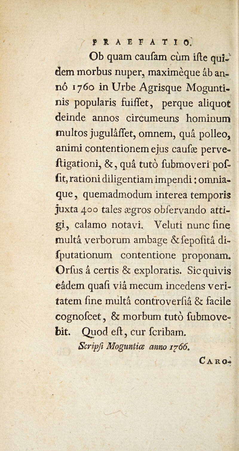 Ob quam caufam cum ille qui¬ dem morbus nuper, maximeque ab an¬ no 1760 in Urbe Agrisque Mogunti- nis popularis fuiffet, perque aliquot deinde annos circumeuns hominum multos jugulalTet, omnem, qua polleo, animi contentionem ejus caufae perve- ftigationi, &, qua tuto fubmoveri pof- fit, rationi diligentiam impendi: omnia- que, quemadmodum interea temporis juxta 400 tales segros obfervando atti¬ gi, calamo notavi, Veluti nunc fine multa verborum ambage & fepofita di- fputationum contentione proponam. Orfus a certis & exploratis. Sic quivis eadem quafi via mecum incedens veri¬ tatem fine multa controverfia & facile cognofcet, & morbum tuto fubmove- bit. Quod eft, cur fcribam. Scripft Moguntics amo i?66. Caro-