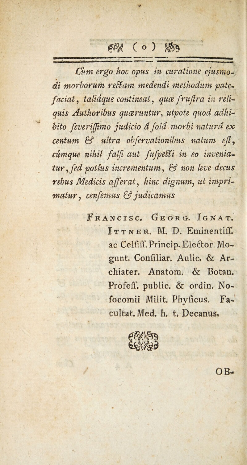 m <> )_^9 Cum ergo hoc opus in curatione ejusmo¬ di morborum reffiam medendi methodum pate¬ faciat, talidque contineat, quce fruftra in reli¬ quis Authoribus quaeruntur, utpote quod adhi¬ bito feveriffimo judicio d fold morbi natura ex centum & ultra ohfervationibus natum efl„ cumque nihil falfi aut fufpedti in eo invenia¬ tur ,fed potius incrementum, & non leve decus rebus Medicis afferat, hinc dignum? ut impri¬ matur 7 cenfemus & judicamus Fkancisc, Georg. Ignat. Ittner, M, D. EminentifC ac CelfifCPrincip. Eleftor Mo- gunt Confiliar. Aulic* & Ar¬ chiater, Anatom. & Botaru Profeff, public. & ordin. No- focomii Milit. Phy ficus, Fa- cultat.Med. h* t, Decanus® GB-