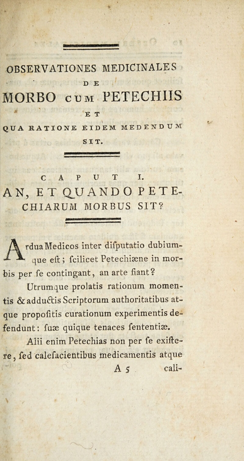 OBSERVATIONES MEDICINALES D E MORBO cum PETECHIIS -\ E T QUA RATIONE EIDEM MEDENDUM SIT. CAPUT I. AN, ET QU A N D O PETE* CHIARUM MORBUS SIT? Ardua Medicos inter difputatio dubium¬ que eft ; fcilicet Petechisene in mor¬ bis per fe contingant, an arte fiant? Utrumque prolatis rationum momen¬ tis &adduftis Scriptorum authoritatibus at¬ que propolitis curationum experimentis de¬ fendunt: fuae quique tenaces fententise. Aiii enim Petechias non per fe exifte- re 5 fed calefacientibus medicamentis atque A 5 cali- i