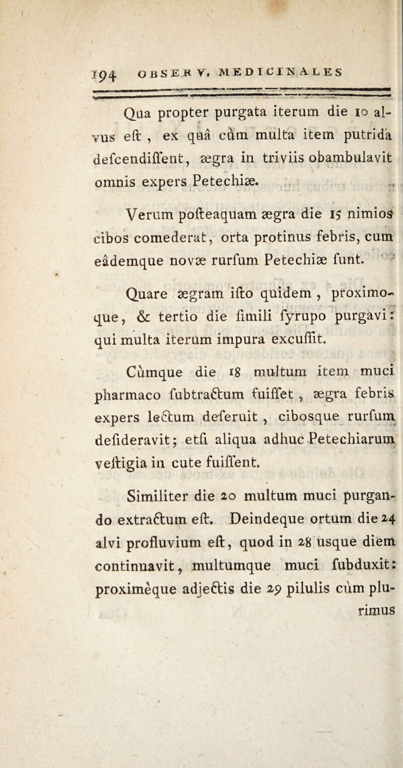 1 l 194 obsekv, medicinales _ ■! ■ n*m I MI T DJHIi* iWll ■ lillllillii liIBlUIWIWMiaWITI— lllfi nwi ■ ■ I. Qua propter purgata iterum die io al¬ vus eft , ex qua cum multa item putrida defcendiffent, aegra in triviis obambulavit omnis expers Petechiae. Verum pofteaquam aegra die nimios cibos comederat, orta protinus febris, cum eademque novae rurfum Petechiae funt. Quare aegram ifto quidem , proximo¬ que, & tertio die fimili fyrupo purgavi: qui multa iterum impura excuffit. Cumque die 18 multum item muci pharmaco fubtrattum fuiffet , aegra febris expers leftum deferuit , cibosque rurfum defideravit; etfi aliqua adhuc Petechiarum veftigia in cute fuiffent. Similiter die 20 multum muci purgan¬ do extraftum eft. Deindeque ortum die 24 alvi profluvium eft, quod in 28 usque diem continuavit, multumque muci fubduxit: proximeque adjeftis die 29 pilulis cum plu¬ rimus