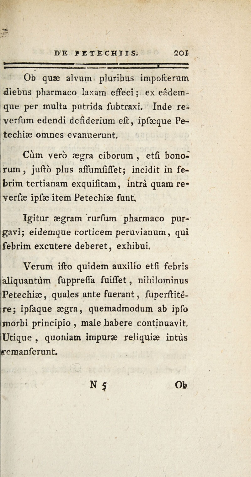 0b quae alvum pluribus impofterum diebus pharmaco laxam effeci; ex eadem- que per multa putrida fubtraxi. Inde re- verfum edendi deliderium eft, ipfaeque Pe- techise omnes evanuerunt. Cum vero aegra ciborum , etfi bono» <L> X 7 rum, jufto plus affumfiffet; incidit in fe¬ brim tertianam exquifitam, intra quam re- verfae ipfae item Petechiae funt. Igitur aegram rurfum pharmaco pur¬ gavi; eidemque corticem peruvianum, qui febrim excutere deberet, exhibui. Verum ifto quidem auxilio etli febris I aliquantum fuppreffa fuiffet, nihilominus Petechiae, quales ante fuerant, fuperftite- |re; ipfaque aegra, quemadmodum ab ipfo <morbi principio , male habere continuavit (Utique , quoniam impurae reliquiae intus remanferunt.