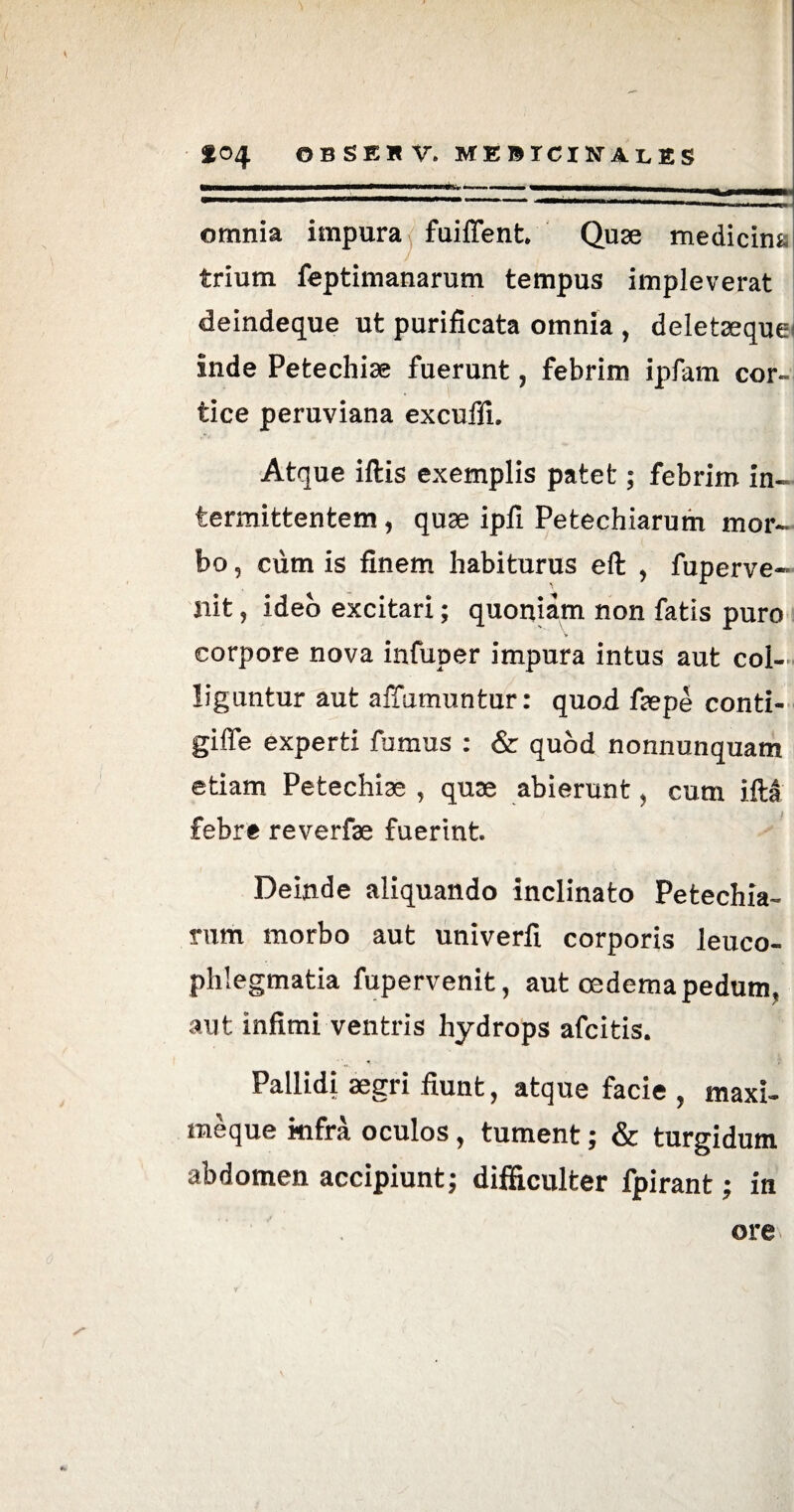 omnia impura fuiflent. Quae medicina trium feptimanarum tempus impleverat deindeque ut purificata omnia , deletaeque inde Petechiae fuerunt, febrim ipfam cor¬ tice peruviana excuffi. Atque iftis exemplis patet; febrim in¬ termittentem , quae ipfi Petechiarum mor¬ bo , cum is finem habiturus eft , fuperve- nit, ideo excitari; quoniam non fatis puro corpore nova infuper impura intus aut col¬ liguntur aut aflumuntur: quod faepe conti- giffe experti fumus : & quod nonnunquam etiam Petechiae , quae abierunt, cum iM febre reverfae fuerint. Deinde aliquando inclinato Petechia¬ rum morbo aut univerfi corporis leuco¬ phlegmatia fupervenit, aut oedema pedum, aut infimi ventris hydrops afcitis. Pallidi aegri fiunt, atque facie , maxi- meque kifra oculos, tument; & turgidum abdomen accipiunt; difficulter fpirant; in ore