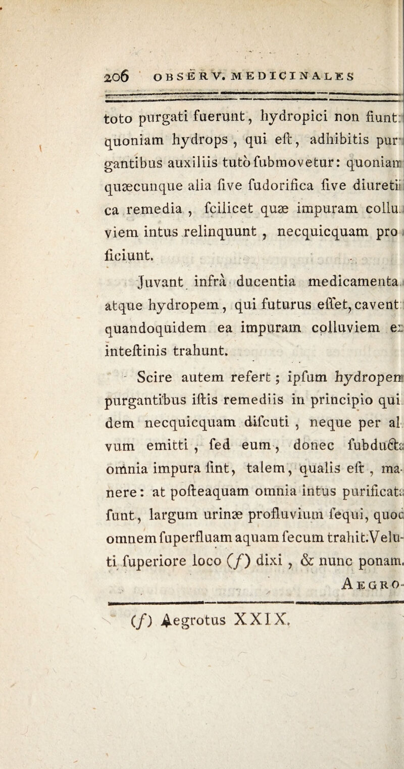 auw 11 mi iWliriT-^ IWra <MM 1,1 1 1 ■ >Wn—M—M».. toto purgati fuerunt, hydropici non fiunt quoniam hydrops , qui efi:, adhibitis pur gantibus auxiliis tutofubmovetur: quoniam quaecunque alia Uve fudorifica fi.ve diuretiu ca remedia , fcilicet quae impuram collu viem intus relinquunt , necquicquam pro ficiunt. Juvant infra ducentia medicamenta atque hydropem, qui futurus effet,cavent quandoquidem ea impuram colluviem er inteftinis trahunt. Scire autem refert; ipfum hydropem purgantibus iftis remediis in principio qui dem necquicquam difcuti , neque per al vum emitti , fed eum, donec fubdu6h omnia impura fint, talem, qualis elt , ma¬ nere : at pofteaquam omnia intus purificata funt, largum urinae profluvium fequi, quoa omnem fuperfluam aquam fecum trahit.Velu- ti fuperiore loco (/) dixi , & nunc ponam, Aegro» (/) Aegrotus XXIX.