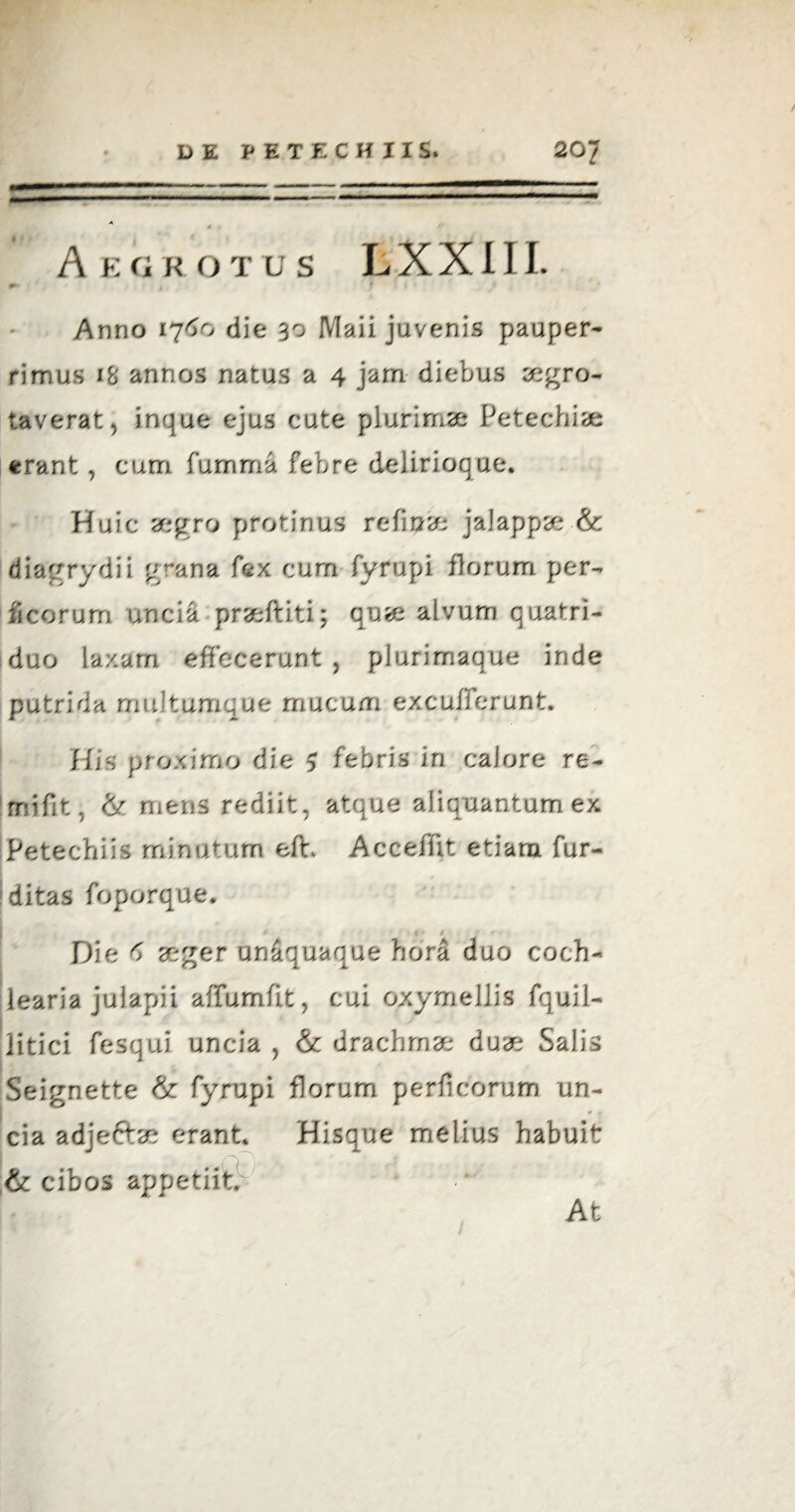 A E G R OTUS L X X 111. !► Anno 1760 die 30 Maii juvenis pauper¬ rimus 18 annos natus a 4 jam diebus aegro- taverat, inque ejus cute plurimae Petechiae erant , cum fumma febre delirioque* Huic aegro protinus re fi a a* jalappae & diagrydii grana fex cum fytfupi florum per- ficorum uncia praeftiti; quae alvum quatri¬ duo laxam effecerunt , plurimaque inde putrida multumque mucum excufferunt. His proximo die 5 febris in calore re- 1 mi fit, & mens rediit, atque aliquantum ex Petechiis minutum eft Acceffit etiam fur- ditas foporque. 1 t ' i : ' Die d aeger unaquaque hora duo coch¬ learia julapii affumfit, cui oxymellis fquil- litici fesqui uncia , & drachmae duae Salis Seignette & fyrupi florum perficorum un¬ cia adjeftae erant. Hisque melius habuit & cibos appetiit At