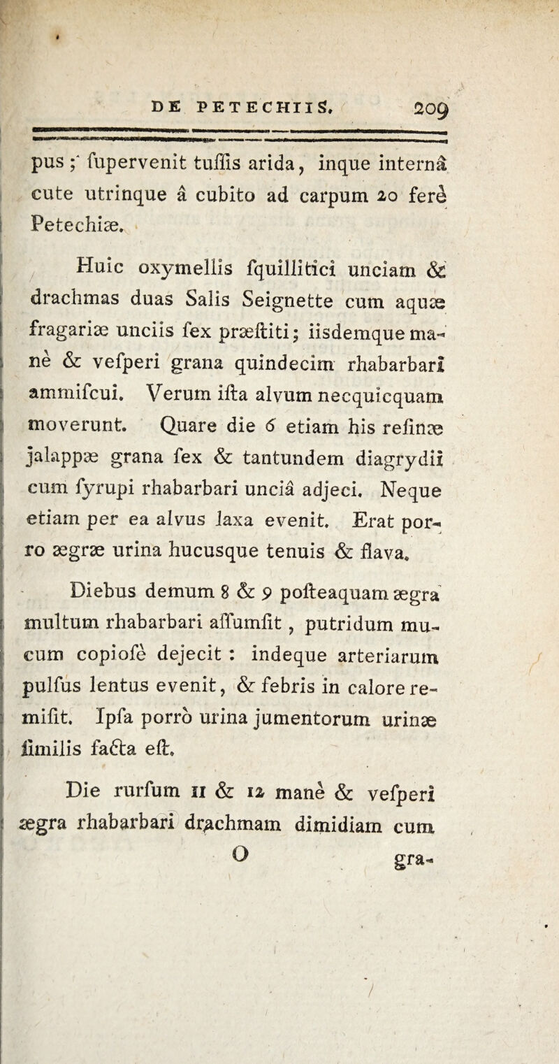 pus fupervenit tuffis arida, inque interni cute utrinque a cubito ad carpum 20 fere Fetechice. Huic oxymellis fquillitici unciam & drachmas duas Salis Seignette cum aquae S fragariae unciis lex prseiliti; iisdemque ne & vefperi grana quindecim rhabarbari ammifcui. Verum ifta alvum necquicquam I moverunt. Quare die 6 etiam his refinae jalappae grana fex & tantundem diagrydii cum fyrupi rhabarbari uncia adjeci. Neque etiam per ea alvus iaxa evenit. Erat por¬ ro aegrae urina hucusque tenuis & flava. Diebus demum 8 & 9 polteaquam aegra multum rhabarbari affumfit , putridum mu¬ cum copiofe dejecit : indeque arteriarum pulfus lentus evenit, & febris in calore re- mifit. Ipfa porro urina jumentorum urinae fimilis fafta eft. j/ Die rurfum 11 & 1 z mane & vefperi segra rhabarbari drachmam dimidiam cum O gra- ' - I ' • '• -x • * *. ■, /