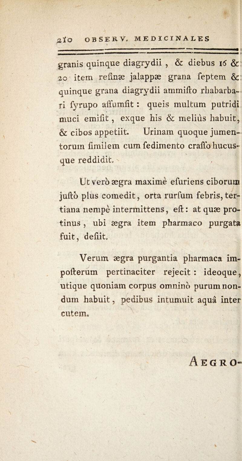 * \ ' / \ _11 m n — — *,rrl 1  rreM ,rm ma 1 ■■■■■■■■■Mi - l-T — ■■■!!■■ ■! If— —— , | | ■■ ■■ ■»■» — ■ granis quinque diagrydii , & diebus 16 & 20 item refinae jalappae grana feptem & quinque grana diagrydii ammifto rhabarba- ri fyrupo alTumlit: queis multum putridi muci emifit, exque his & melius habuit, & cibos appetiit. Urinam quoque jumen¬ torum fimi! em cumfedimento craffo hucus¬ que reddidit ^ Ut vero aegra maxime efuriens ciborum ' J' juftb plus comedit, orta rurfum febris,ter¬ tiana nempe intermittens, eft: at quae pro¬ tinus , ubi aegra item pharmaco purgata fuit, defiit Verum aegra purgantia pharmaca im¬ porter um pertinaciter rejecit: ideoque, utique quoniam corpus omnino purum non¬ dum habuit, pedibus intumuit aqua inter cutem. Aegro- /