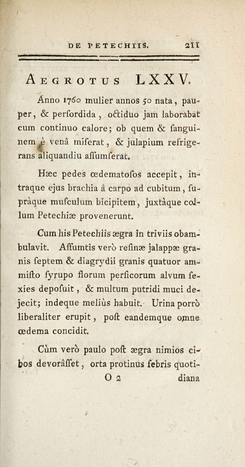 / DE PETECHIIS, 2lt Aegrotus LXX V. Anno 1760 mulier annos 50 nata, pau¬ per , & perfordida ? oftiduo jam laborabat cum continuo calore; ob quem & fangui- nem .e vena miferat, & julapium refrige¬ rans aliquandiu allumferat. H^ec pedes oedematofos accepit, in- traque ejus brachia a carpo ad cubitum > fu- praque mufculum bicipitem > juxtaque col¬ lum Petechise provenerunt. Cum his Petechiis aegra in triviis obam¬ bulavit. Affumtis vero relinae jalappae gra¬ nis feptem & diagrydii granis quatuor am- mifto fyrupo florum perlicorum alvum fe- xies depofuit, & multum putridi muci de¬ jecit; indeque melius habuit.' Urina porro liberaliter erupit * poft eandemque omne oedema concidit. Cum vero paulo poft segra nimios ci¬ bos devorailet ? orta protinus febris quoti- O 2 diana