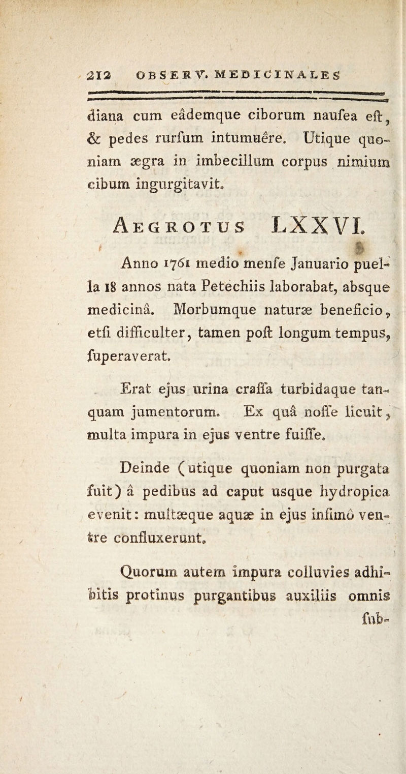 diana cum eademque ciborum naufea eft, & pedes rurfum intumuere. Utique quo¬ niam segra in imbecillum corpus nimium cibum ingurgitavit. Aegrotus LXXVI. t & Anno 1761 medio menfe Januario puel- la 18 annos nata Petechiis laborabat, absque medicina. Morbumque naturae beneficio „ etfi difficulter, tamen pofl longum tempus, fuperaverat. 1 Erat ejus urina craffa turbidaque tam* quam jumentorum» Ex qua noffe licuit f multa impura in ejus ventre fuiffe. Deinde ( utique quoniam non purgata fuit) a pedibus ad caput usque hydropica evenit: muitseque aquae in ejus infimo ven¬ tre confluxerunt. Quorum autem impura colluvies adhi¬ bitis protinus purgantibus auxiliis omnis fnb-