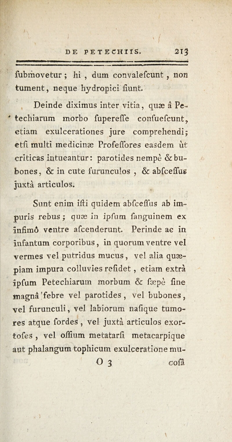/ ' / DE PETECHIIS. 2IJ fubiiiovetur ; hi , dum convalefcunt , non tument, neque hydropici fiunt. Deinde diximus inter vitia, quae a Pe- ' techiarum morbo fupereiTe confuefcunt? etiam exulcerationes jure comprehendi; etfi. multi medicinae Profeffores easdem ut criticas intueantur: parotides nempe & bu¬ bones, & in cute furunculos , & abfcelTas juxta articulos. Sunt enim illi quidem abfceffus ab im¬ puris rebus; quae in Ipfum fanguinem ex infimo ventre afcenderunt Perinde ac in infantum corporibus, in quorum ventre vel vermes vel putridus mucus, vel alia quae¬ piam impura colluvies refidet , etiam extra ipfum, Petechiarum morbum & faepe line magna'febre vel parotides, vel bubones, vel furunculi, vel labiorum nafique tumo¬ res atque fordes , vel juxta articulos exor- tofes , vel offmm metatarfi metacarpique aut phalangum tophicum exulceratione mu- O 3 cofa \ )