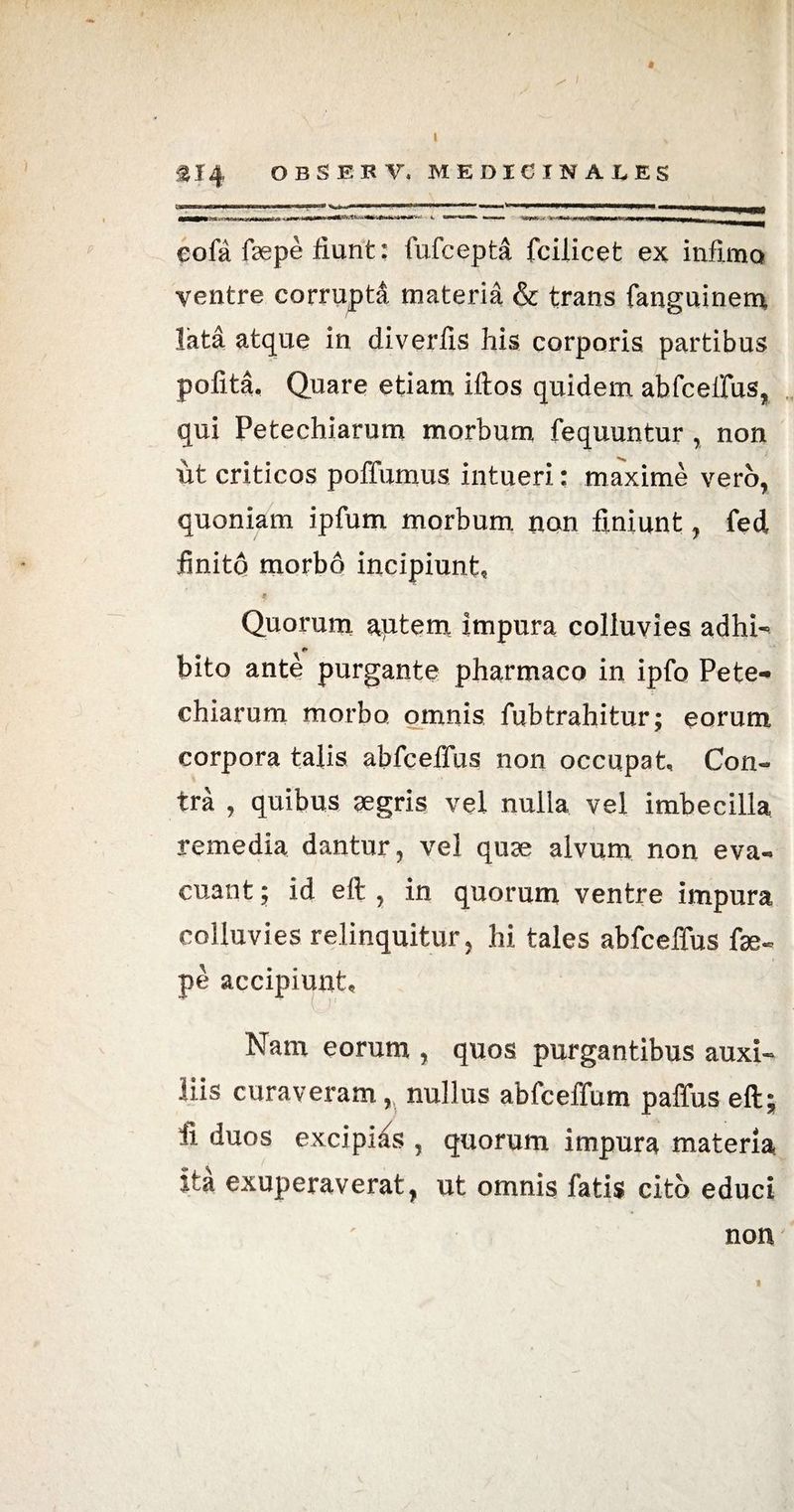 eofa faepe fiunt: fufcepta fcilicet ex infimo ventre corrupta materia & trans fanguinem, lata atque in diverfis his corporis partibus polita. Quare etiam Iftos quidem abfceffus, qui Petechiarum morbum fequuntur , non ut criticos poffumus intueri: maxime vero, quoniam ipfum morbum non finiunt, fed finito morbo incipiunt. Quorum autem impura colluvies adhi- bito ante purgante pharmaco in ipfo Pete-* chiarum morbo omnis fubtrahitur; eorum corpora talis abfceffus non occupat, Con¬ tra , quibus aegris vel nulla vel imbecilla remedia dantur, vel quae alvum non eva¬ cuant ; id eft , in quorum ventre impura colluvies relinquitur, hi tales abfceffus fse- pe accipiunt. Nam eorum , quos purgantibus auxi¬ liis curaveram, nullus abfceffum paffus eft; fi duos excipias , quorum impura materia, ita exuperaverat, ut omnis fatis cito educi non