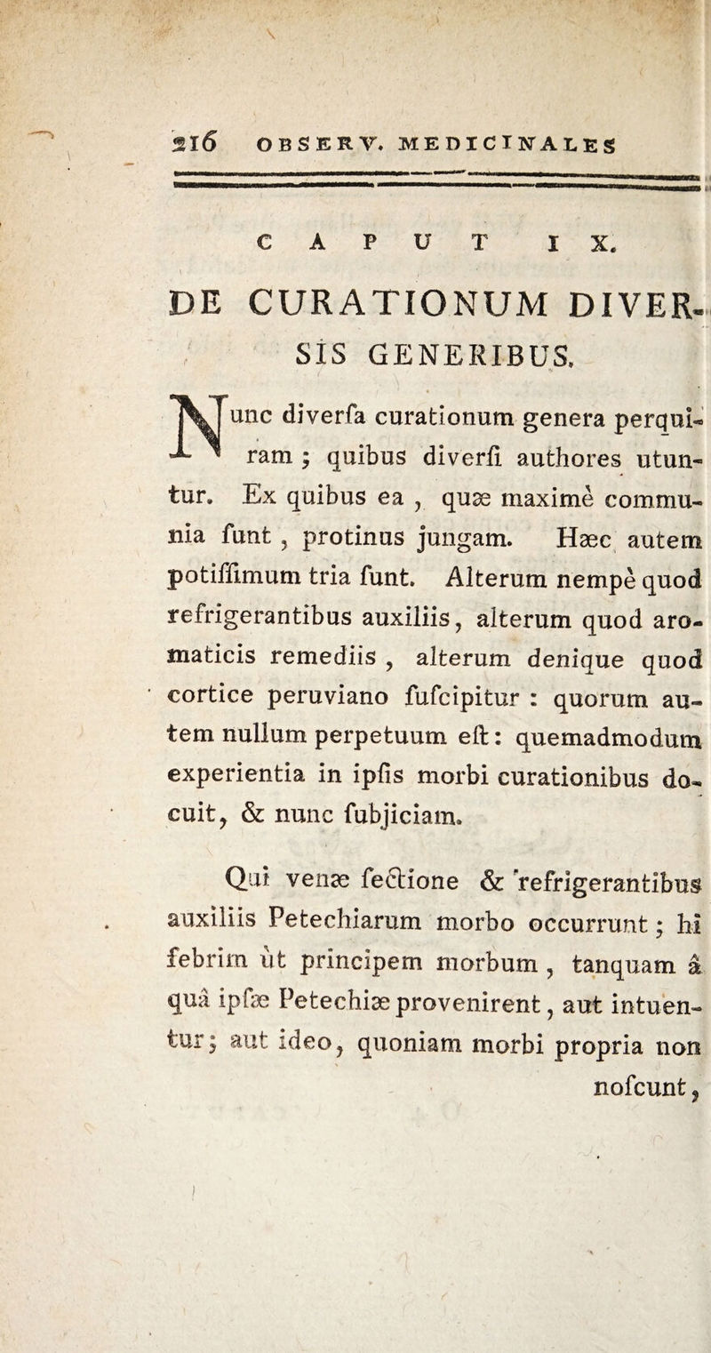 CAPUT IX. DE CURATIONUM DIVER¬ SIS GENERIBUS. jV unc diverfa curationum genera perqui- ' ram ; quibus diverfi authores utun¬ tur. Ex quibus ea , quae maxime commu¬ nia funt 5 protinus jungam. Haec autem potiffimum tria funt. Alterum nempe quod refrigerantibus auxiliis, alterum quod aro¬ maticis remediis , alterum denique quod cortice peruviano fufcipitur : quorum au¬ tem nullum perpetuum eft: quemadmodum experientia in ipfis morbi curationibus do¬ cuit, & nunc fubjiciam. Qui venae fectione & refrigerantibus auxiliis Pe te chiarum morbo occurrunt; hi febrim ut principem morbum , tanquam a qua ipfae Petechiae provenirent, aut intuen¬ tur; aut ideo, quoniam morbi propria non nofcunt,