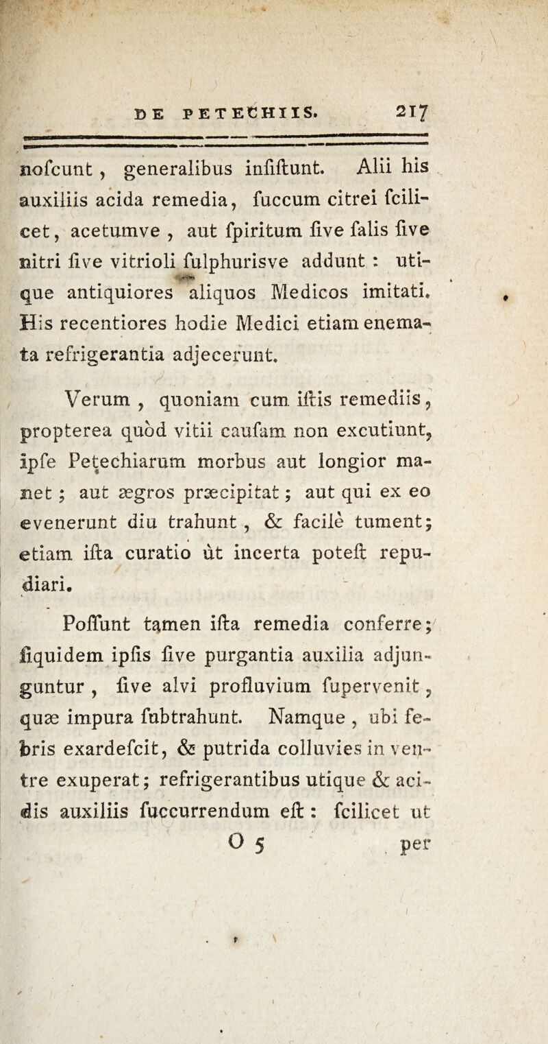 nofcunt , generalibus infiftunt. Alii his auxiliis acida remedia, fuccum citrei fcili- cet, acetumve , aut fpiritum live falis five nitri live vitrioli fulphurisve addunt : uti- ' Wv* que antiquiores aliquos Medicos imitati. His recentiores hodie Medici etiam enema- ta refrigerantia adjecerunt. Verum , quoniam cum, litis remediis ? propterea quod vitii caufam non excutiunt, ipfe Petechiarum morbus aut longior ma¬ net ; aut aegros praecipitat; aut qui ex eo evenerunt diu trahunt , & facile tument; * etiam illa curatio ut incerta poteli repu¬ diari. Polfunt tamen ifta remedia conferre; liquidem iplis live purgantia auxilia adjun¬ guntur , live alvi profluvium fupervenit 7 quse impura fubtrahunt. Namque , ubi fe¬ bris exardefcit, & putrida colluvies in ven¬ tre exuperat; refrigerantibus utique & aci- * / r dis auxiliis fuccurrendum eft: fcilicet ut C V \ / O 5 . per ✓ I (