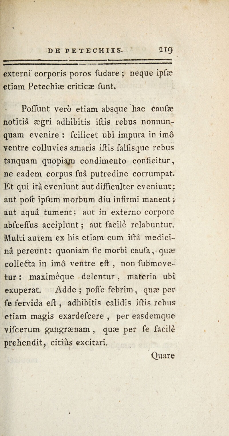 % DE PETECHIIS. ‘219 i roi«waa^ow^iiii ■■»*■«■•■ —■ mmmm■ mt i > —nui———— ,mmtm 1 ' **-'— externi corporis poros fudare ; neque ipfas etiam Petechiae criticae funt. Poffunt vero etiam absque hac caufae notitia aegri adhibitis iftis rebus nonnun- quam evenire : fcilicet ubi impura in imo ventre colluvies amaris iftis falfisque rebus tanquam quopiam condimento conficitur, ne eadem corpus fua putredine corrumpat. Et qui ita eveniunt aut difficulter eveniunt; aut poft ipfum morbum diu infirmi manent; aut aqua tument; aut in externo corpore abfceffus accipiunt; aut facile relabnntur. Multi autem ex his etiam cum ifta medici¬ na pereunt: quoniam fic morbi caufa, quae; collefta in imo ventre eft , non fubmove- * tur: maxime que delentur , materia ubi exuperat Adde ; poffe febrim, quae per fe fervida eft , adhibitis calidis iftis rebus etiam magis exardefcere , per easdemque vifcerum gangraenam , quae per fe facile prehendit, citifts excitari. * Quare ;