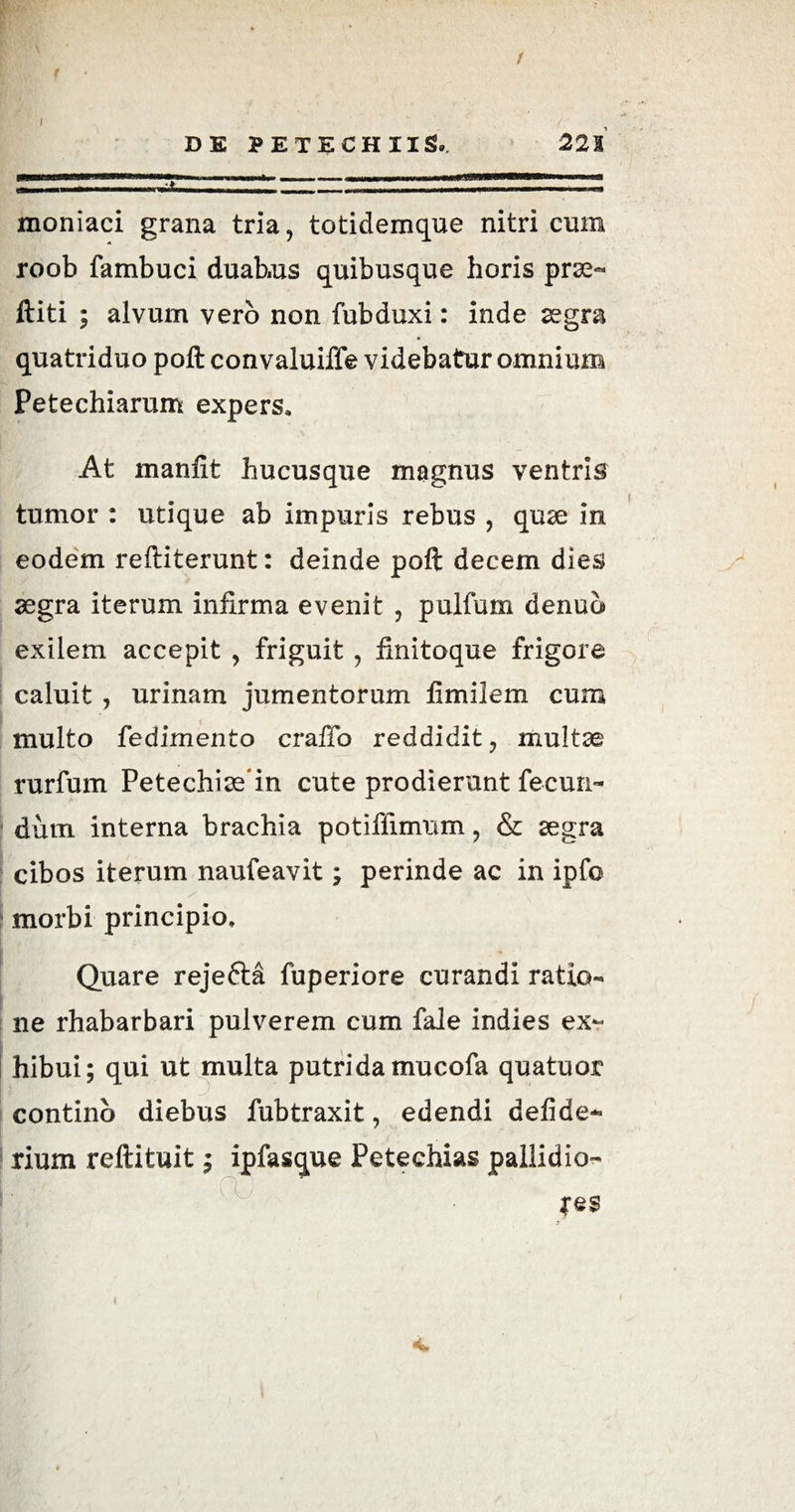 1 DE PETECHIIS, 521 moniaci grana tria, totidemque nitri cum roob fambuci duabus quibusque horis prse- ftiti ; alvum vero non fubduxi: inde aegra quatriduo poft convaluiffe videbatur omnium Petechiarum expers» At manfit hucusque magnus ventris tumor : utique ab impuris rebus , quse in eodem reftiterunt: deinde poft decem dies aegra iterum infirma evenit , pulfum denuo exilem accepit , friguit , finitoque frigore caluit , urinam jumentorum fimilem cum multo fedimento craffo reddidit, multae rurfum Petechias in cute prodierunt fecun¬ dum interna brachia potiflimum, & aegra cibos iterum naufeavit; perinde ac in ipfo morbi principio. Quare rejefta fiiperiore curandi ratio¬ ne rhabarbari pulverem cum fale indies ex¬ hibui; qui ut multa putrida mucofa quatuor continb diebus fubtraxit, edendi defide*» rium reftituit; ipfasque Petechias pallidio- fes *