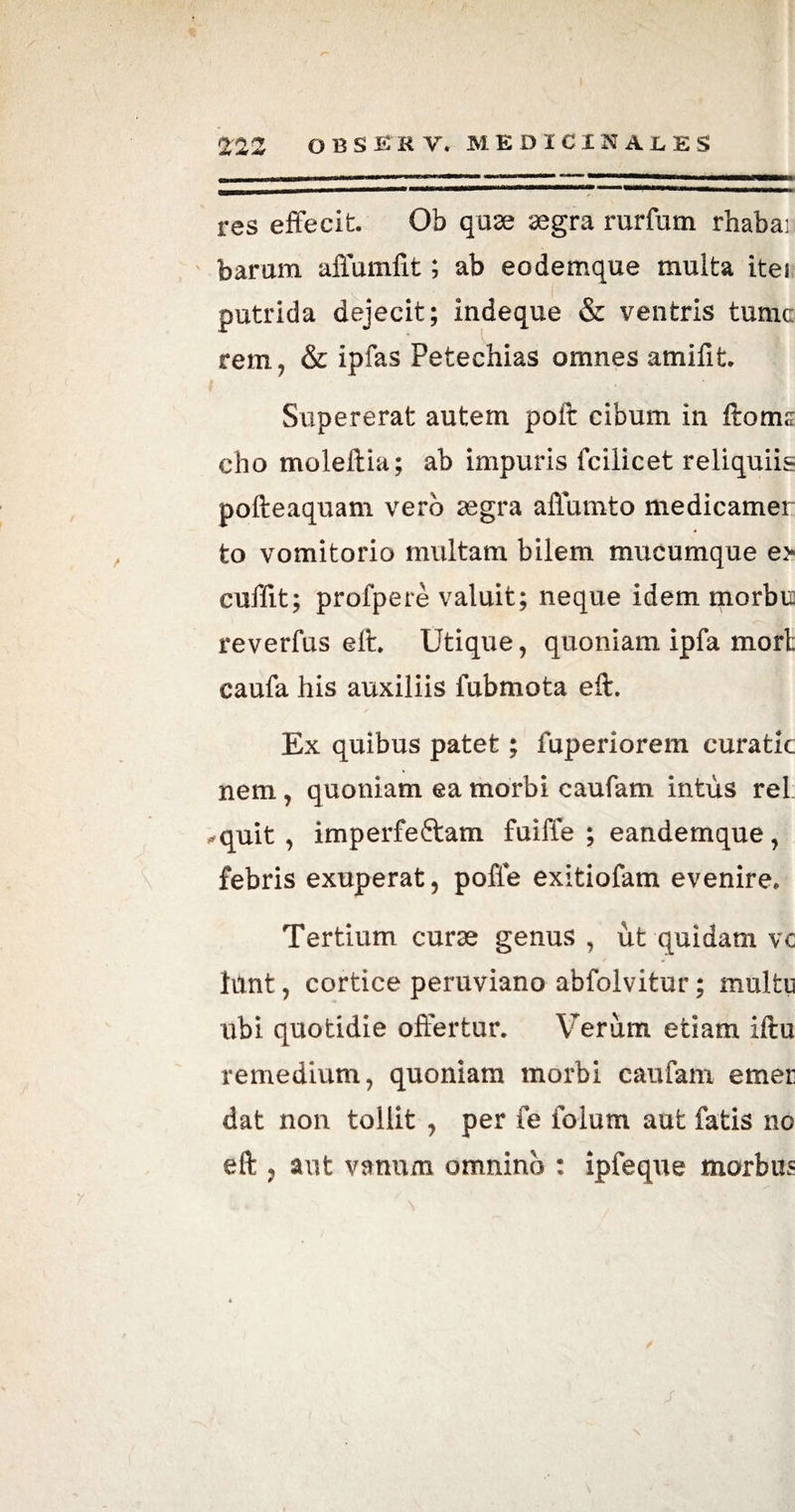 res effecit. Ob quae segra rurfum rhaba: baram affumfit; ab eodemque multa itei putrida dejecit; indeque & ventris tume rem, & ipfas Petechias omnes amifit. Supererat autem poir cibum in firoms cho moleftia; ab impuris fcilicet reliquiis pofteaquam vero asgra affumto medicamer to vomitorio inultam bilem mucumque e> cuffit; profpere valuit; neque idem morbu reverfus elt. Utique, quoniam ipfa mort caufa his auxiliis fubmota eft. Ex quibus patet; fuperiorem curatk nem, quoniam ea morbi caufam intus rei ✓quit , imperfeftam fuiffe ; eandemque, febris exuperat, poffe exitiofam evenire. Tertium curse genus , ut quidam vc limt, cortice peruviano abfolvitur; multu ubi quotidie offertur. Verum etiam iflu remedium, quoniam morbi caufam emet: dat non tollit , per fe folum aut fatis no eft ? aut vanum omnino : ipfeque morbus