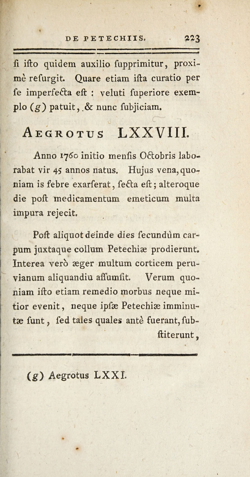 li ifto quidem auxilio fupprimitur, proxi- me refurgit. Quare etiam ifta curatio per fe imperfefta eft : veluti fuperiore exem¬ plo (g) patuit, .& nunc fubjiciam. Aegrotus LXXVIII. 4 N S \ Anno 1760 initio menfis O&obris labo¬ rabat vir 45 annos natus. Hujus vena, quo* <« niam is febre exarferat, fefta eft; alteroque die poft medicamentum emeticum multa impura rejecit. Poft aliquot deinde dies fecundum, car¬ pum juxtaque collum Petechiae prodierunt» Interea vero aeger multum corticem peru- vianum aliquandiu affumfit. Verum quo¬ niam ifto etiam remedio morbus neque mi¬ tior evenit, neque ipfae Petechiae I minimi- I tae funt ? fed tales quales ante fuerant, fub- ftiterunt f mmmBmmmmmmmmmmmmmmmm tmtn* ■■■■bwii ntmi wwnmnniiw (g) Aegrotus LXXI.