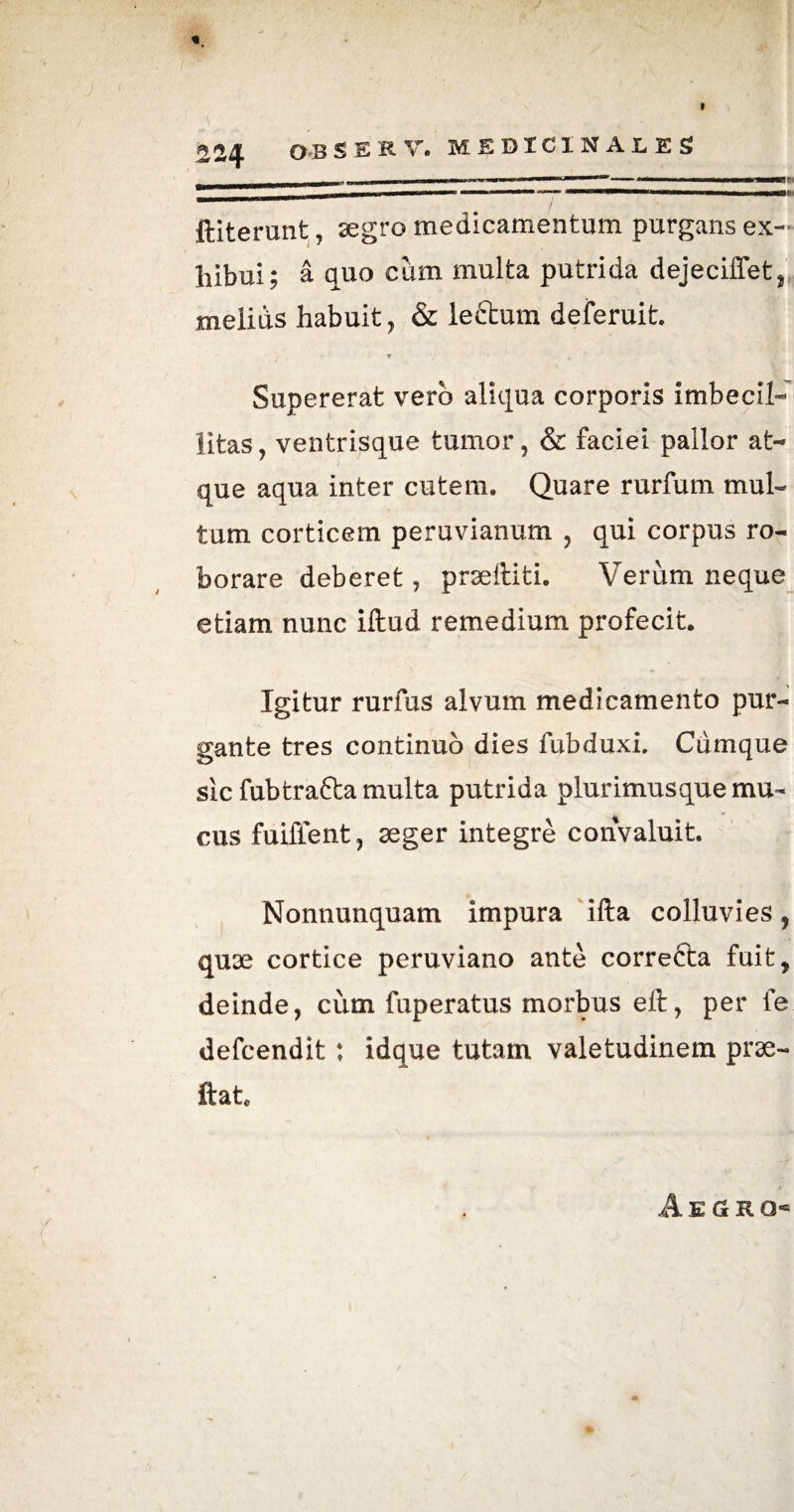 * 224 O B SER V. MEDICINALES _- II I „1 ■ II — ' ' W»»— _ nmmm t i i i i r ' ' 1 mimmm » 1 fti terunt, segro medicamentum purgans ex¬ hibui; a quo cum multa putrida dejeciffet, melius habuit, & lectum deferuit. Supererat vero aliqua corporis imbecil¬ litas, ventrisque tumor, & faciei pallor at¬ que aqua inter cutem. Quare rurfum mul¬ tum corticem peruvianum , qui corpus ro¬ borare deberet, prseftiti. Verum neque etiam nunc iftud remedium profecit. Igitur rurfus alvum medicamento pur¬ gante tres continuo dies fubduxi. Cumque sic fubtrafta multa putrida plurimus que mu¬ cus fuiffent, aeger integre convaluit. Nonnunquam impura ifta colluvies 7 quse cortice peruviano ante correcta fuit, deinde, cum fuperatus morbus eft, per fe defcendit : idque tutam valetudinem prae- ftat« A e a r o*