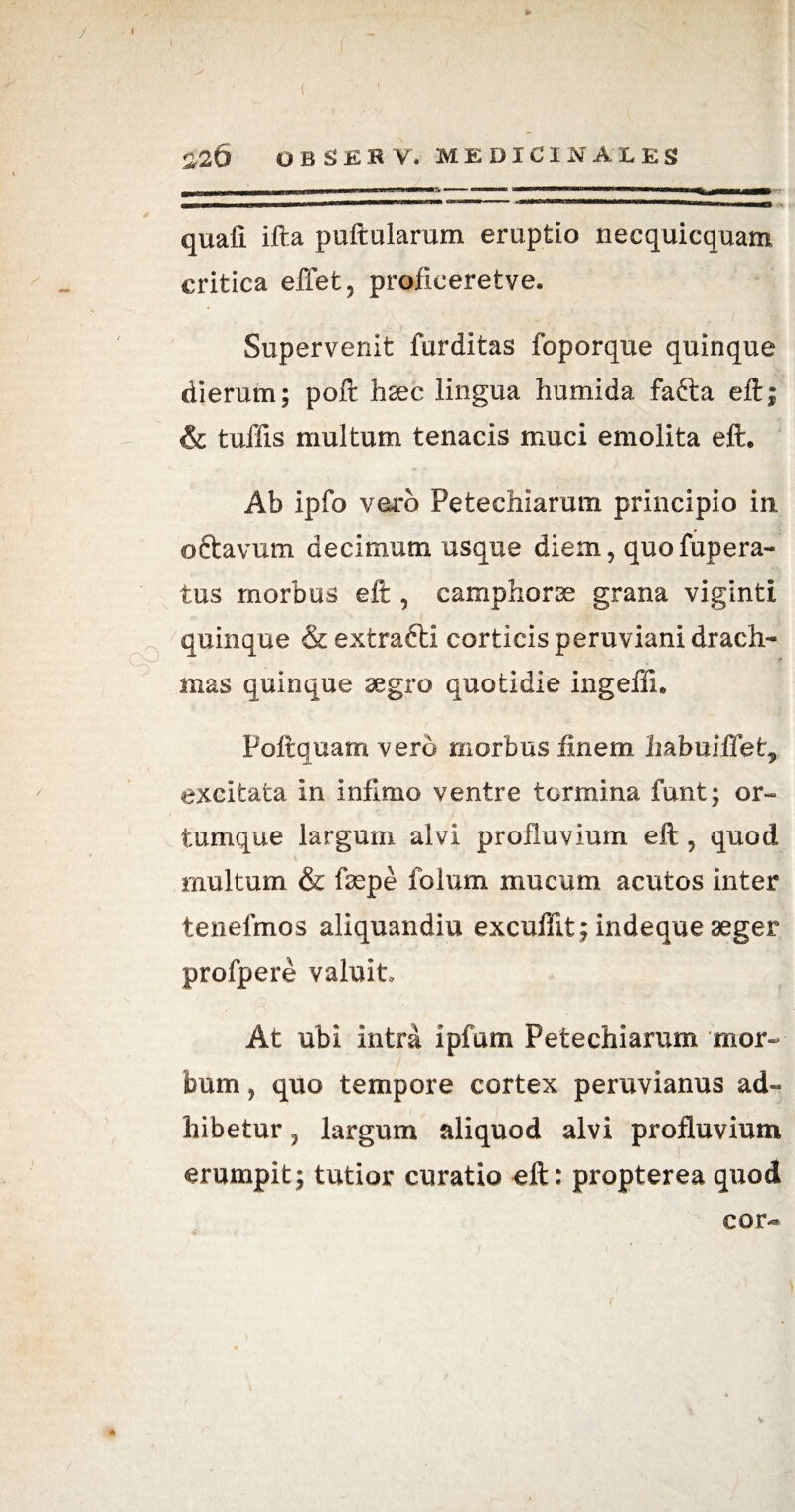 ► ( _ ( ’■ 1 £20 OBSE.R V. MEDICINALES . —  ■'t-—■' »■— mwi—wrnmmwmm n i «mi u—b „in I - , - -- — — ~‘T- r ibimb i.—,|J * quafl ifta puftularum eruptio necquicquam critica effet, proficeretve. Supervenit furditas foporque quinque dierum; poft haec lingua humida. fafta eft; & tuffis multum tenacis muci emolita eft. Ab ipfo vero Petechiarum. principio in, oftavum decimum usque diem, quofupera- tus morbus eft , camphorae grana viginti quinque &extrafti corticis peruviani drach¬ mas quinque aegro quotidie ingeffi. Poftquam vero morbus finem habuiffet„ excitata in infimo ventre tormina funt; or¬ tumque largum alvi profluvium eft , quod multum & faepe folum mucum acutos inter tenefmos aliquandiu excuffit; indeque aeger profpere valuit. At ubi intra ipfum Petechiarum mor¬ bum , quo tempore cortex peruvianus ad¬ hibetur , largum aliquod alvi profluvium erumpit; tutior curatio eft: propterea quod cor-