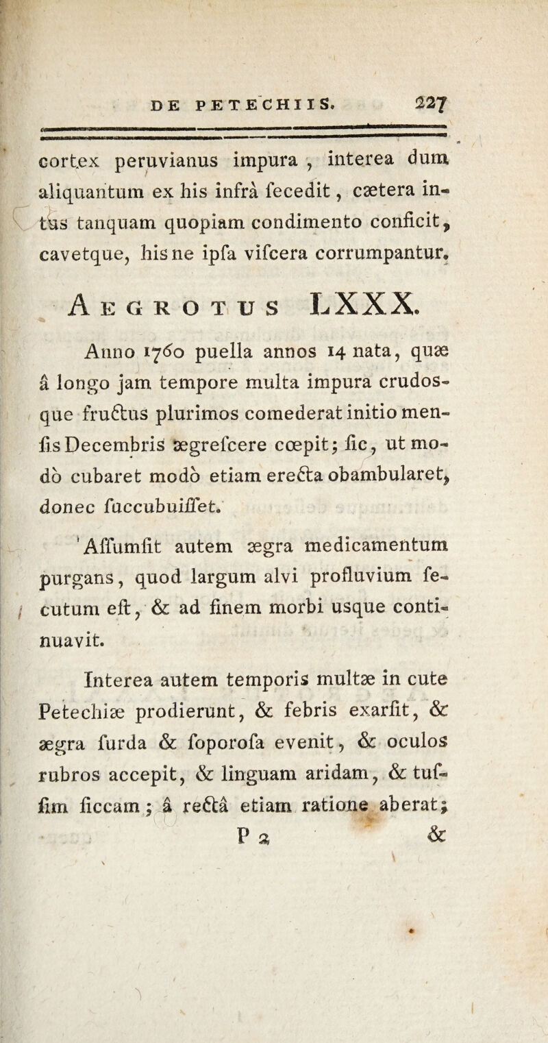 tmm mm ^iiwiii mimmmamumammmmmmmmmmmm n—«—»1——11 ^ cortex peruvianus impura , interea dura aliquantum ex his infra feeedit, caetera in« tus tanquam quopiam condimento conficit, cavetque, his ne ipfa vifcera corrumpantur* Aegrotus LXXX. Anno 1*760 puella annos 14 nata, quae a longo jam tempore multa impura crudos- que fruftus plurimos comederat initio men- fis Decembris segrelcere coepit; fic, ut mo¬ do cubaret modo etiam erefta obambularet, donec fuccubuiiTet. ‘Affumfit autem aegra medicamentum purgans, quod largum alvi profluvium fe- / cutum eft, & ad finem morbi usque conti- nuavit. Interea autem temporis multae in cute Petechiae prodierunt, & febris exarfit, & aegra furda & foporofa evenit, & oculos rubros accepit, & linguam aridam, & tuf- fim ficcam; a refta etiam ratione aberat; P a &