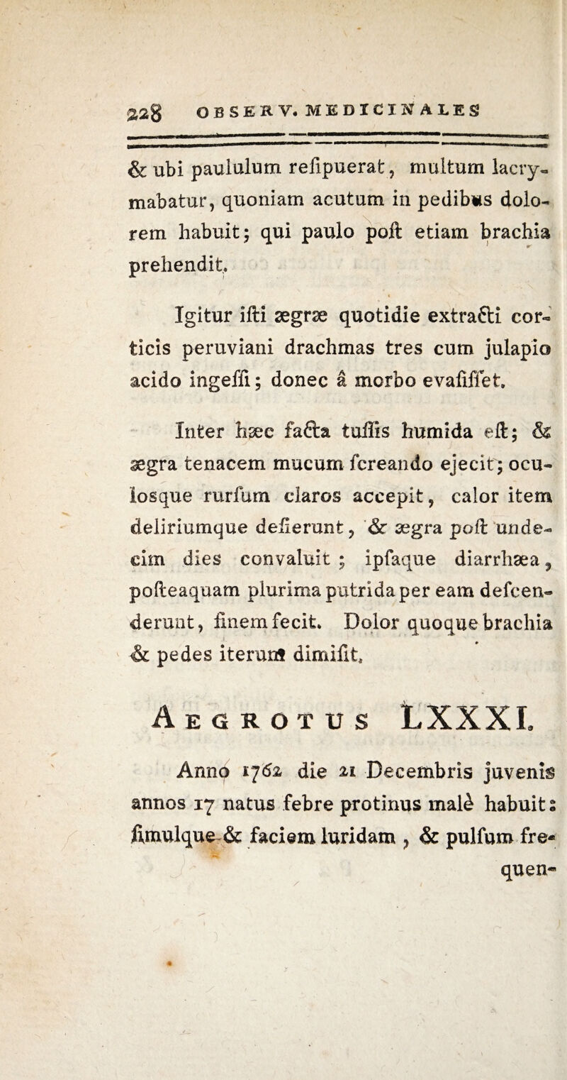 & ubi paululum refipuerat, multum lacry- mabatur, quoniam acutum in pedibus dolo¬ rem habuit; qui paulo poft etiam brachia prehendit, 4 Igitur ifti aegrae quotidie extrafti cor- ticis peruviani drachmas tres cum julapio acido ingeffi; donec a morbo evafiffet. Inter hsee fafta tullis humida eft; & segra tenacem mucum fcreando ejecit ; ocu- iosque rurfum claros accepit, calor item deliriumque deflerunt, & segra poft unde¬ cim dies convaluit ; ipfaque diarrhaea f pofteaquam plurima putrida per eam defcen- deruat, finem fecit. Dolor quoque brachia & pedes iterunf dimifit Aegrotus LXXXI. Annq 176z die 21 Decembris juvenis annos 17 natus febre protinus mal£ habuit % fimulque~& faciem luridam ? & pulfum fre- quen-