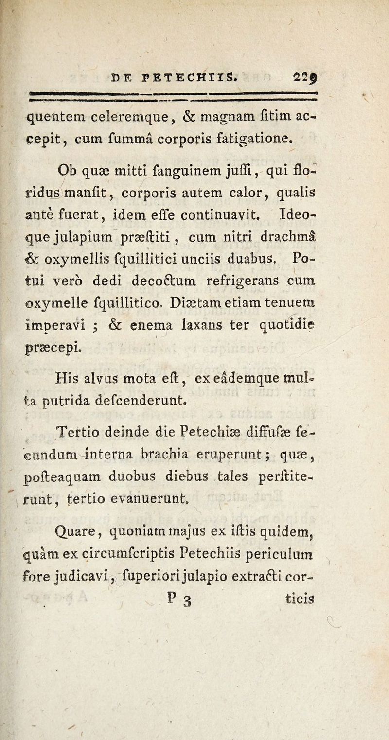 J DF. I> ET ECHUS. 22$ '»i-rm—nr—rm- -■ i i ... —————— quentem celeremque, & magnam fitim ac¬ cepit , cum fumma corporis fatigatione. Ob quae mitti fanguinem jufli, qui flo¬ ridus manfit, corporis autem calor, qualis ante fuerat, idem effe continuavit. Ideo- quejulapium praeftiti, cum nitri drachma; & oxymellis fquillitici unciis duabus. Po¬ tui vero dedi decoftum refrigerans cum oxymelle fquillitico» Diaetam etiam tenuem imperavi ; & enema laxans ter quotidie i praecepi. His alvus mota eft, exeademque mul¬ ta putrida defcenderunt. Tertio deinde die Petechiae diffufe fe¬ cundum interna brachia eruperunt; quae, pofteaquam duobus diebus tales perftite- runt, tertio evanuerunt Quare, quoniam majus ex iftis quidem, quam ex circumfcriptis Petechiis periculum fore judicavi fuperiori julapio extrafli cor- P 3 ticis