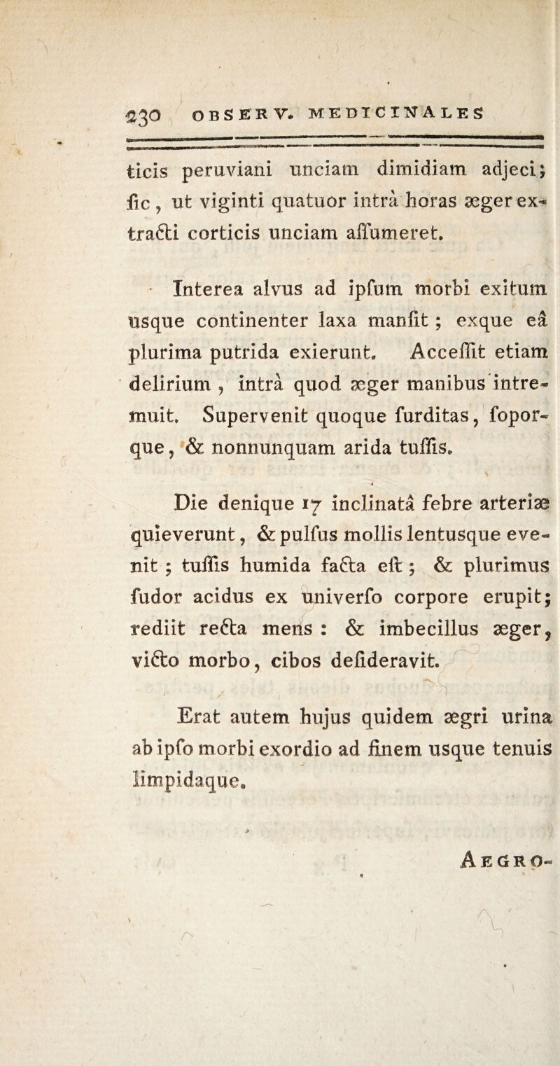 ) $3 o observ. medicinales licis peruviani unciam dimidiam adjeci; fic , ut viginti qua tuor intra horas aeger ex- trafti corticis unciam affumeret. Interea alvus ad ipfum morbi exitum usque continenter laxa manlit; exque ea plurima putrida exierunt. Acceffit etiam delirium , intra quod aeger manibus intre¬ muit. Supervenit quoque furditas, fopor- que, & nonnunquam arida tuffis. i Die denique 17 inclinata febre arteriae quieverunt, & pulfus mollis lentusque eve¬ nit ; tuffis humida fafta elr ; & plurimus fudor acidus ex univerfo corpore erupit; rediit refta mens : & imbecillus aeger ? vifto morbo, cibos delideravit. Erat autem hujus quidem aegri urina abipfo morbi exordio ad finem usque tenuis limpidaque.