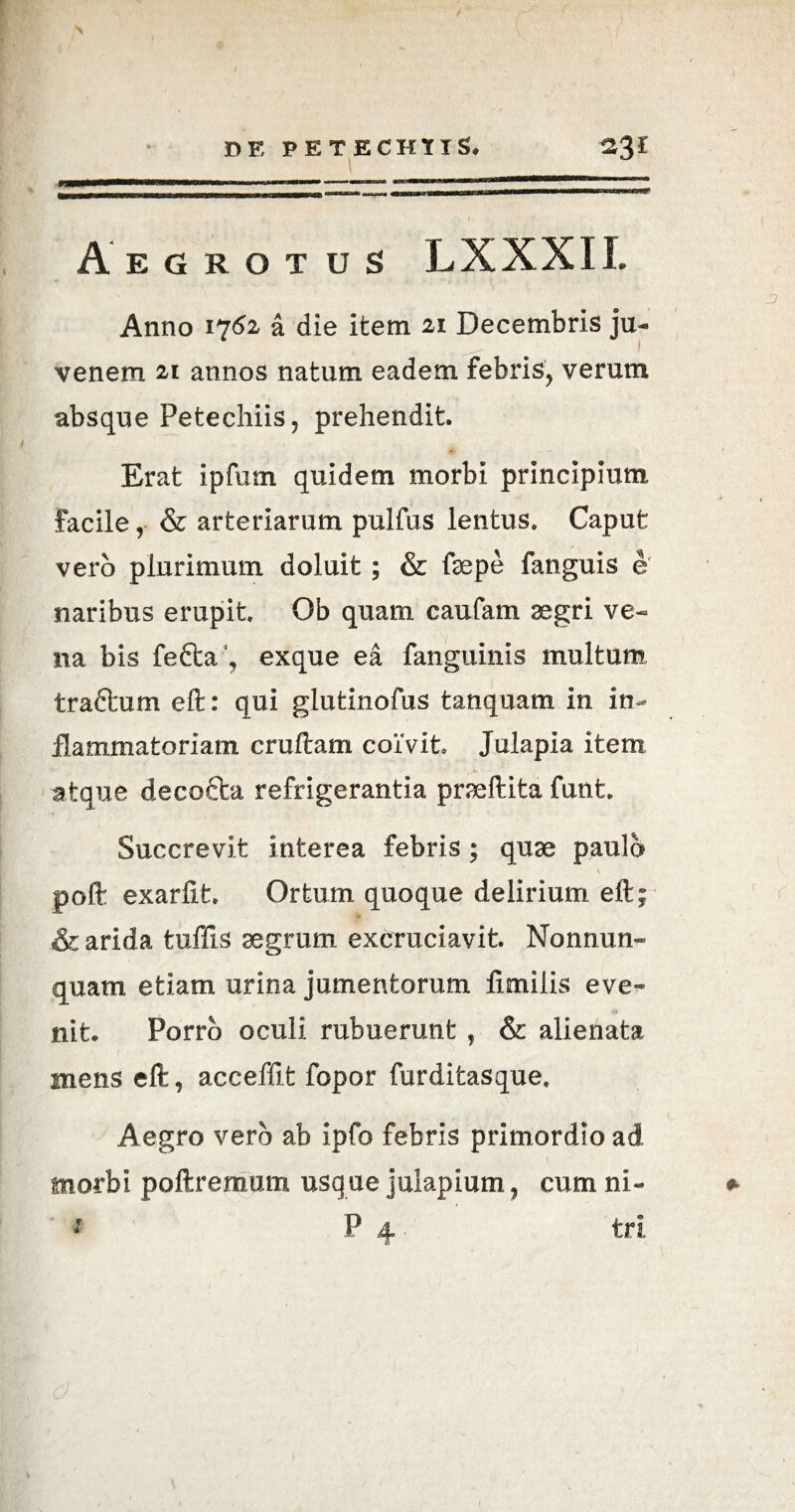 m Aegrotus LXXXII. Anno 1762 a die item 21 Decembris ju- 1 venem 21 annos natum eadem febris, verum absque Petechiis, prehendit. Erat ipfum quidem morbi principium, facile ,■ & arteriarum pulfus lentus. Caput vero plurimum doluit; & faepe fanguis e naribus erupit. Ob quam caufam segri ve¬ na bis fe£ta‘, exque ea fanguinis multum traftum eft: qui glutinofus tanquam in in¬ flammatoriam cruftam coivit. Julapia item atque decocta refrigerantia prseftita funt. Succrevit interea febris; quae paulo poft exarfit. Ortum quoque delirium eft; & arida tuffis aegrum excruciavit. Nonnun- quam etiam urina jumentorum fimiiis eve« nit. Porro oculi rubuerunt , & alienata mens eft, acceffit fopor furditasque. Aegro vero ab ipfo febris primordio ad morbi poftremum usque julapium, cum ni- * P 4 tri &