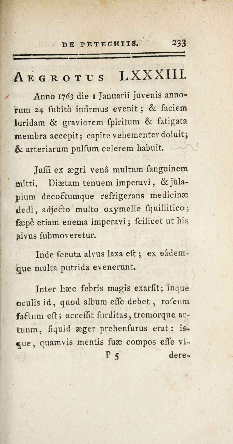 Aegrotus LXXXIII. Anno 1763 die 1 Januarii juvenis anno¬ rum 24 fubitb infirmus evenit; & faciem luridam & graviorem fpiritum & fatigata membra accepit; capite vehementer doluit; & arteriarum pulfum celerem habuit —J Juffi ex aegri vena multum fanguinem mitti. Diaetam tenuem imperavi, &jula~ pium decoftumque refrigerans medicinae dedi, adjefto multo oxymelle fquillitico; fepe etiam enema imperavi; fcilicet ut his ^Ivus fubmo veretur. Inde fecuta alvus laxa eft ; ex eadem- que multa putrida evenerunt, r\ j Inter hsec febris magis exarfit; inque oculis id, quod album efie debet , rofeum faftum eft; acceffit furditas, tremorque ar¬ tuum, liquid aeger prehenfurus erat: i^ tjue, quamvis mentis fuse compos effe vi- P 5 dere- 6