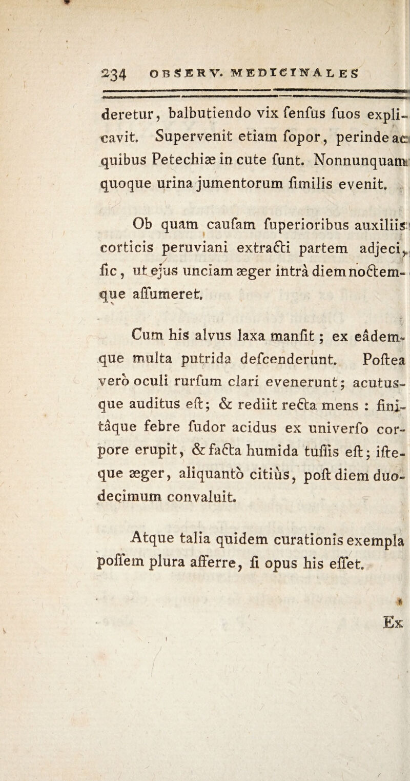y 234 OBSBRV. MEDICINALES —.. wmmmmmmmmmmmmmmmmmmmrnmmm .'iiwn— ... ... n m nuWfWM deretur, balbutiendo vix fenfus fuos expli¬ cavit Supervenit etiam fopor, perinde ac quibus Petecliiae in cute funt. Nonnunquam quoque urina jumentorum limilis evenit Ob quam caufam fuperioribus auxiliis'5 corticis peruviani extrafti partem adjecij, / . jjr lic, ut ejus unciam aeger intra diemno&em- que affumeret Cum his alvus laxa manfit; ex eadem- que multa putrida defcenderunt Poftea vero oculi rurfum clari evenerunt; acutus- que auditus eft; & rediit refta mens : fini- taque febre fudor acidus ex univerfo cor¬ pore erupit, & facta humida tuffis eft; ifte- que aeger, aliquanto citius, poft diem duo¬ decimum convaluit »■ * < Atque talia quidem curationis exempla poflem plura alferre, fi opus his effet * -i Ex 1