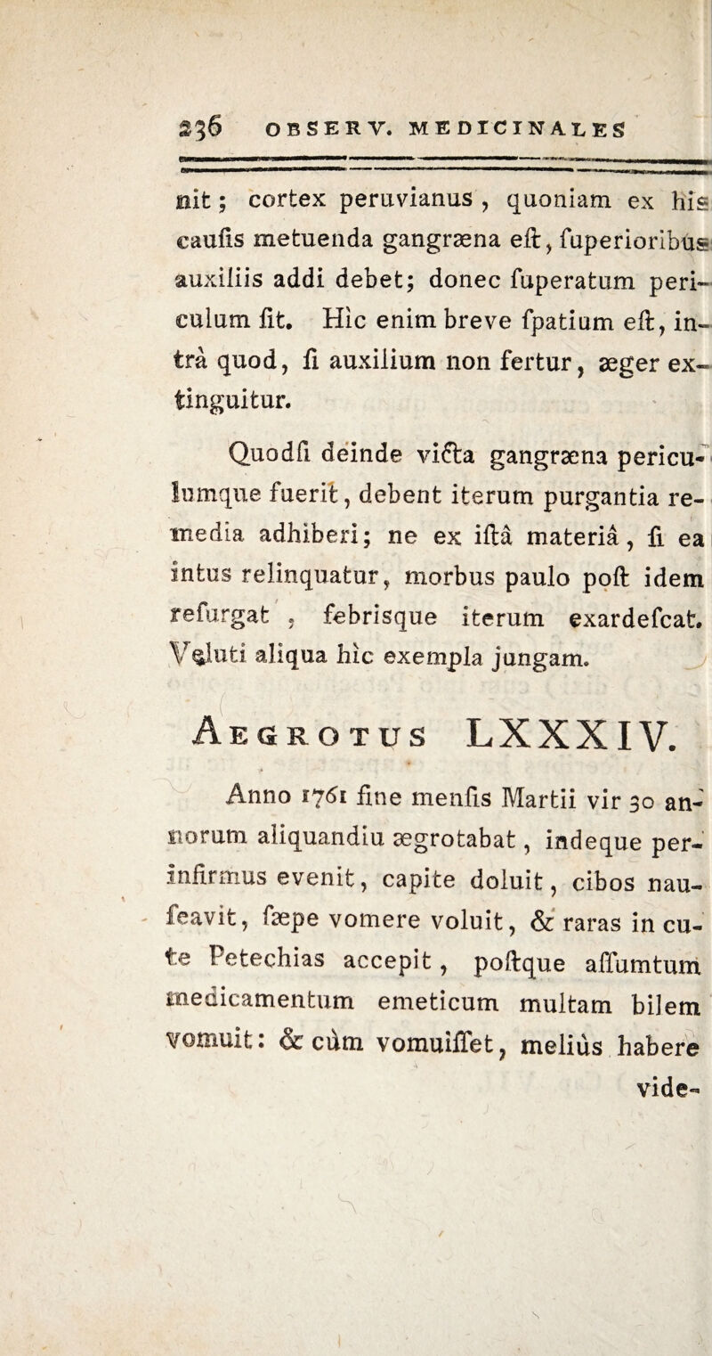 . —>' 1 ■' 1  ; —- ■ ■ — ■ ' ' ■' .. » nit; cortex peruvianus , quoniam ex his caufis metuenda gangraena eft, fuperioribus auxiliis addi debet; donec fuperatum peri¬ culum lit. Hic enim breve fpatium eft, in¬ tra quod, fi auxilium non fertur, aeger ex- tinguitur. 'X Quodfi deinde vifta gangraena pericu¬ lumque fuerit, debent iterum purgantia re¬ media adhiberi; ne ex illa materia, fi eai intus relinquatur, morbus paulo poft idem refurgat , febrisque iterum exardefcat. V§luti aliqua hic exempla jungam. , rrH Aegrotus LXXXIV. Anno 1*161 fine menlis Martii vir 30 an- norum aliquandiu aegrotabat, indeque per¬ infirmus evenit, capite doluit, cibos nau- feavifc, ftepe vomere voluit, & raras in cu¬ te hetechias accepit, poftque affumtum medicamentum emeticum multam bilem vomuit: & cum vomuiffet, melius habere vide- S s