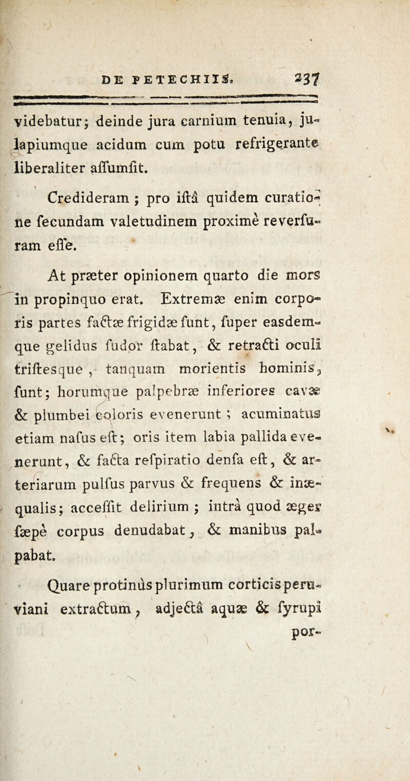 videbatur; deinde jura carnium tenuia, ju<* lapiumque acidum cum potu refrigerante liberaliter affundit. \ Credideram ; pro iftd quidem curatio** ne fecundam valetudinem proxime reverfu« ram effe. At praeter opinionem quarto die mors in propinquo erat. Extremae enim corpo¬ ris partes fa&ae frigidae funt, fuper easdem- que gelidus fu dor ftabat, & retrafti oculi triftesque , tanquam morientis hominis 5 funt; horumque palpebrae inferiores cavae & plumbei eoioris evenerunt ; acuminatus etiam nafus eft; oris item labia pallida eve¬ nerunt, & facta refpiratio denfa eft, & ar¬ teriarum pulfus parvus & frequens & inae« qualis; acceffit delirium; intra quod aeger faepe corpus denudabat ? & manibus pab» pabat. Quare protinus plurimum corticis pera- viani extraftum; adjeftd aquae & fyrupi por- \ « *