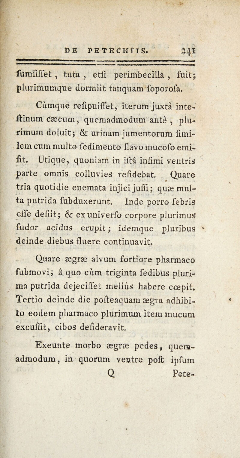 DE PETECHT1S. 24I Mi ■! iiuw,iiii «iimwiBUMiBiiiiMT in — .Tirmin-nimwii ««mnatnmw rrrr-i a 1 ■Vi ' iT'T nMirni—q] fumfiffet , tuta , etfi perimbecilla , fuit; plurimumque dormiit tanquam foporofa. Cumque refipuiffet, iterum juxta inte- ftinum caecum, quemadmodum ante , plu¬ rimum doluit; & urinam jumentorum limi- lem cum multo fedimento flavo mucofo emi- fit. Utique, quoniam in illa infimi ventris parte omnis colluvies relidebat Quare tria quotidie enemata injici juffi; quae mul¬ ta putrida fubduxerunt. Inde porro febris elie defiit; & exuniverfo corpore plurimus fudor acidus erupit; idemque pluribus v deinde diebus fluere continuavit Quare aegrae alvum fortiore pharmaco fubmovi; a quo cum triginta fedibus pluri¬ ma putrida dejeciffet melius habere coepit Tertio deinde die pofteaquam aegra adhibi¬ to eodem pharmaco plurimum item mucum excuffit, cibos defideravit Exeunte morbo aegrae pedes, quem¬ admodum, in quorum ventre poft ipfum Q Pete-