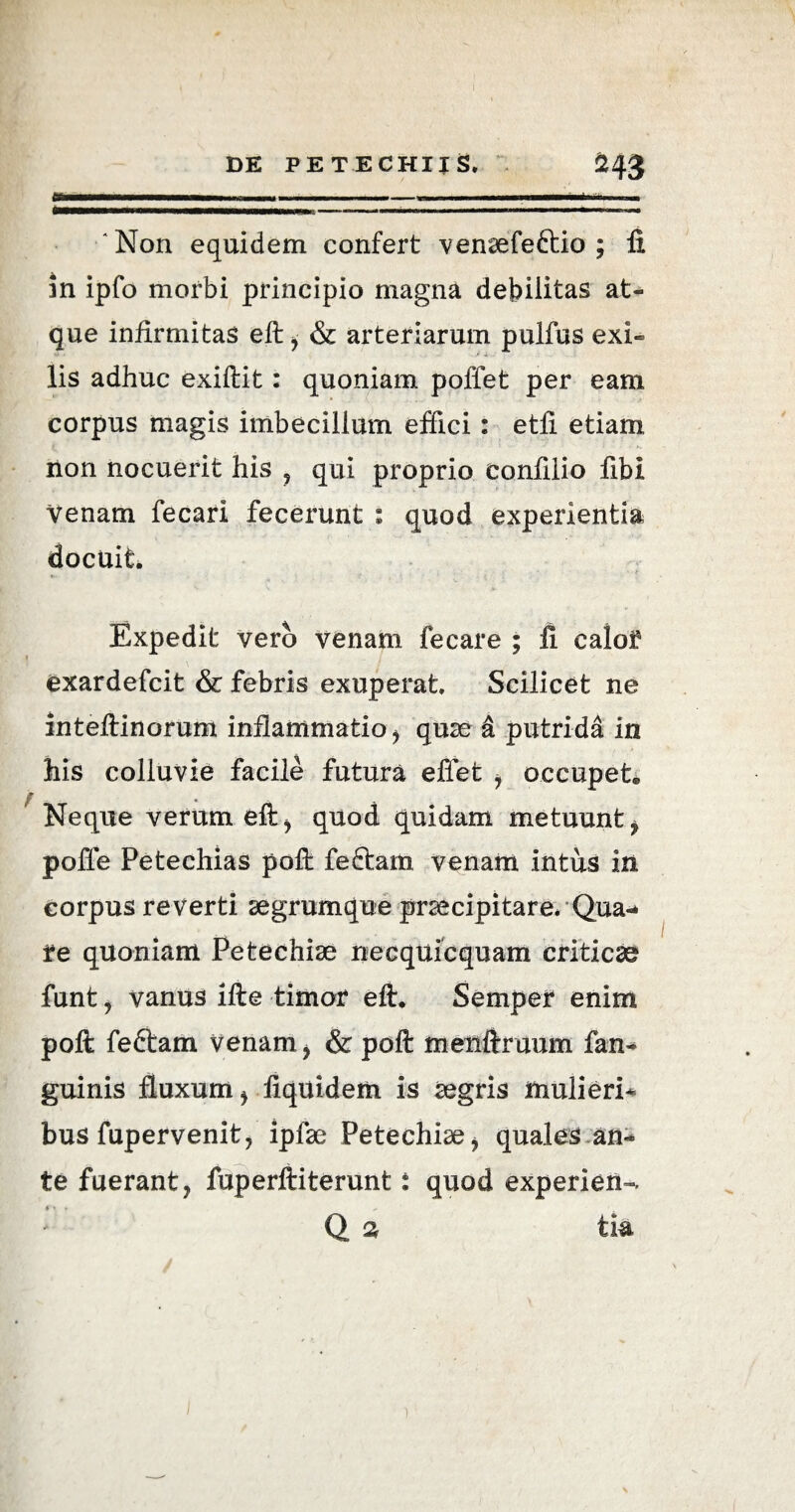 'Non equidem confert venaefe&io ; ii in ipfo morbi principio magna debilitas at¬ que infirmitas eft , & arteriarum pulfus exi¬ lis adhuc exiftit: quoniam poffet per eam corpus magis imbecillum effici: etli etiam non nocuerit his , qui proprio confilio fibi Venam fecari fecerunt : quod experientia docuit. Expedit vero venam fecare ; fi calof exardefcit & febris exuperat. Scilicet ne inteftinorum inflammatio, quae & putrida in his colluvie facile futura effet , occupet® f _ Neque verum eft, quod quidam metuunt, poffe Petechias poft fedtam venam intus in corpus reverti aegrumque praecipitare* Qua¬ re quoniam Petechiae necquicquam criticae funt, vanus ifte timor eft. Semper enim poft feftam venam, & poft menfiruum fan- guinis fluxum , fiquidem is aegris mulieri¬ bus fupervenit, ipfae Petechiae, quales an¬ te fuerant, fuperftiterunt: quod experieris