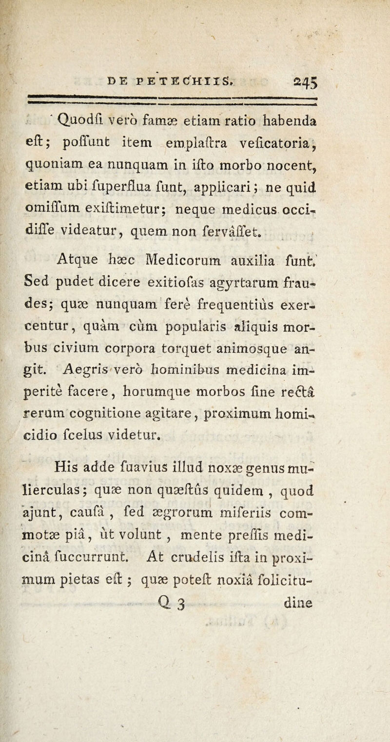 ■\ DE PETE CH IIS* 245 ' Quodft vero famae etiam ratio habenda eft; poffant item emplaftra veficatoria, quoniam ea nunquam in ifta morbo nocent, etiam ubi fuperflua funt, applicari; ne quid omifium exiftimetur; neque medicus occi- difle videatur, quem non fervaffet. Atque haec Medicorum auxilia funt. Sed pudet dicere exitiofas agyrtarum frau¬ des; quae nunquam fere frequentius exer¬ centur , quam cum popularis aliquis mor¬ bus civium corpora torquet animosque an¬ git. Aegris vero hominibus medicina im¬ perite facere, horumque morbos line recta rerum cognitione agitare, proximum homi¬ cidio fcelus videtur. His adde fuavius illud noxae genus mu¬ lierculas; quae non quaeftus quidem , quod ajunt, caufa , fed aegrorum miferiis com- 1 motae pia, iit volunt , mente preffts medi¬ cina fuccurrunt At crudelis ifta in proxi¬ mum pietas eft ; quae poteft noxia folicitu- Q 3 dine