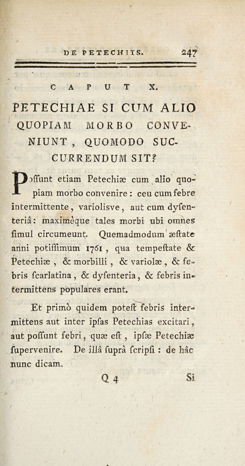 DE PE TECH IIS. 24? mtmmmmm———■ u 1. .... tt i—.. . ■■ CAPUT X. PETECHIAE SI CUM ALIO 1 ■“ QUOPIAM MORBO CONVE¬ NIUNT , QUOMODO SUC¬ CURRENDUM SIT? Poffunt etiam Petechise cum alio quo¬ piam morbo convenire : ceu cum febre intermittente, variolisve, aut cum dyfen- teria: maximeque tales morbi ubi omnes fimul circumeunt. Quemadmodum seftate anni potiffimum 1761 , qua tempeftate & tr Petechiae , & morbilli , & variolae , & fe- bris fcarlatina , & dyfenteria, & febris in® termittens populares erant Et primo quidem poteft febris inter** mittens aut inter ipfas Petechias excitari, aut poffunt febri, quae eft , ipfae Petechiae fupervenire. De illa fupra fcripli : de hac nunc dicam, fC /