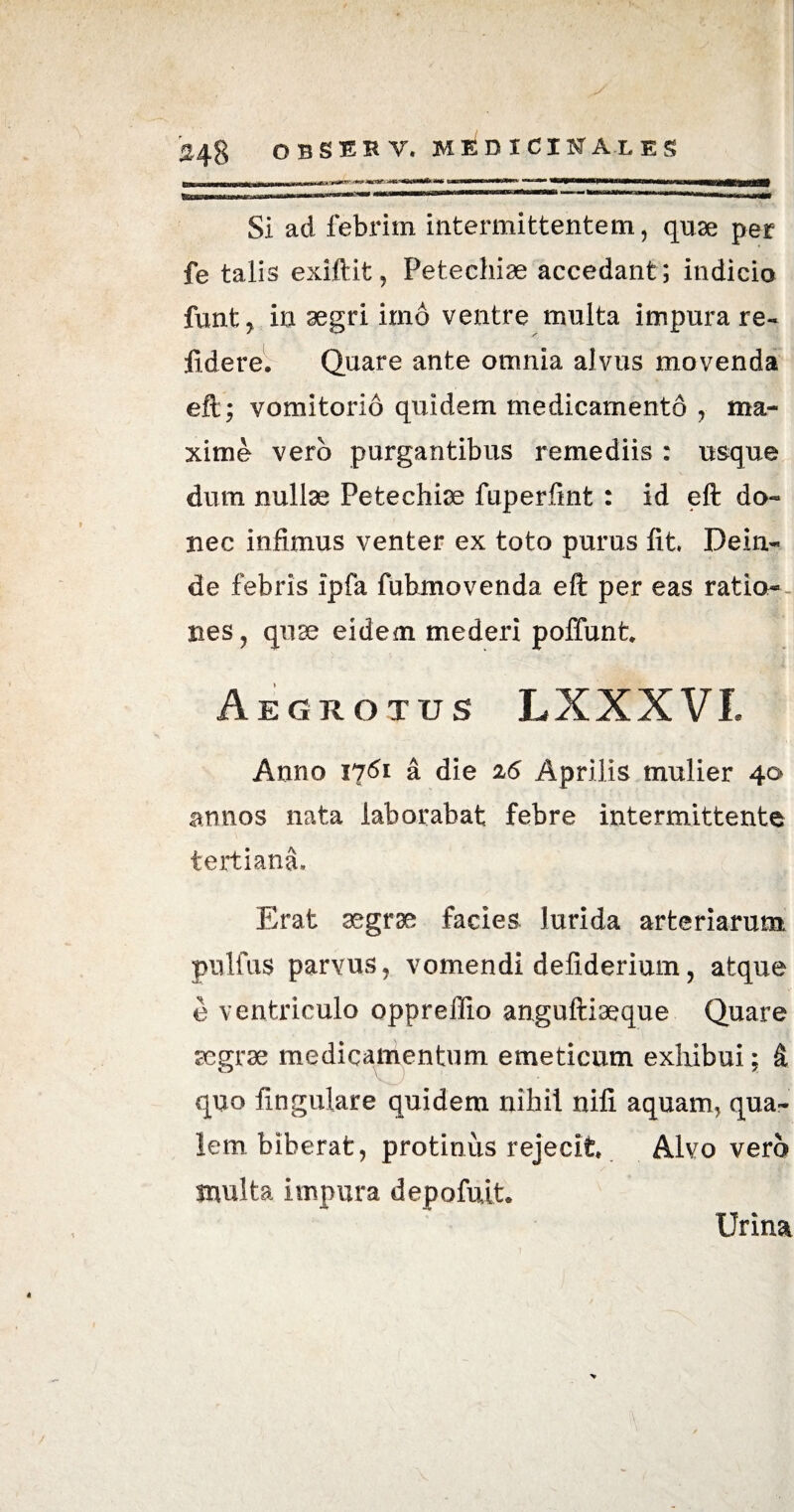 SI ad febrim intermittentem, quae per fe talis exiftifc, Petechiae accedant ; indicio funt, in aegri imo ventre multa impura re- fidere. Quare ante omnia alvus movenda eft; vomitorio quidem medicamento , ma¬ xime vero purgantibus remediis : usque dum nullae Petechiae fuperfint : id eft do¬ nec infimus venter ex toto purus fit Dein¬ de febris ipfa fuhmovenda eft per eas ratio¬ nes, quae eidem mederi poffunt. Aegrotus LXXXVI. Anno 1761 a die 26 Aprilis mulier 40 annos nata laborabat febre intermittente tertiana. Erat aegrae facies lurida arteriarum pnlfus parvus, vomendi defiderium, atque e ventriculo oppreffio anguftiaeque Quare segrse medicamentum emeticum exhibui; & quo fingulare quidem nihil nili aquam, qua¬ lem biberat, protinus rejecit Alvo vero multa impura depofuit. Urina