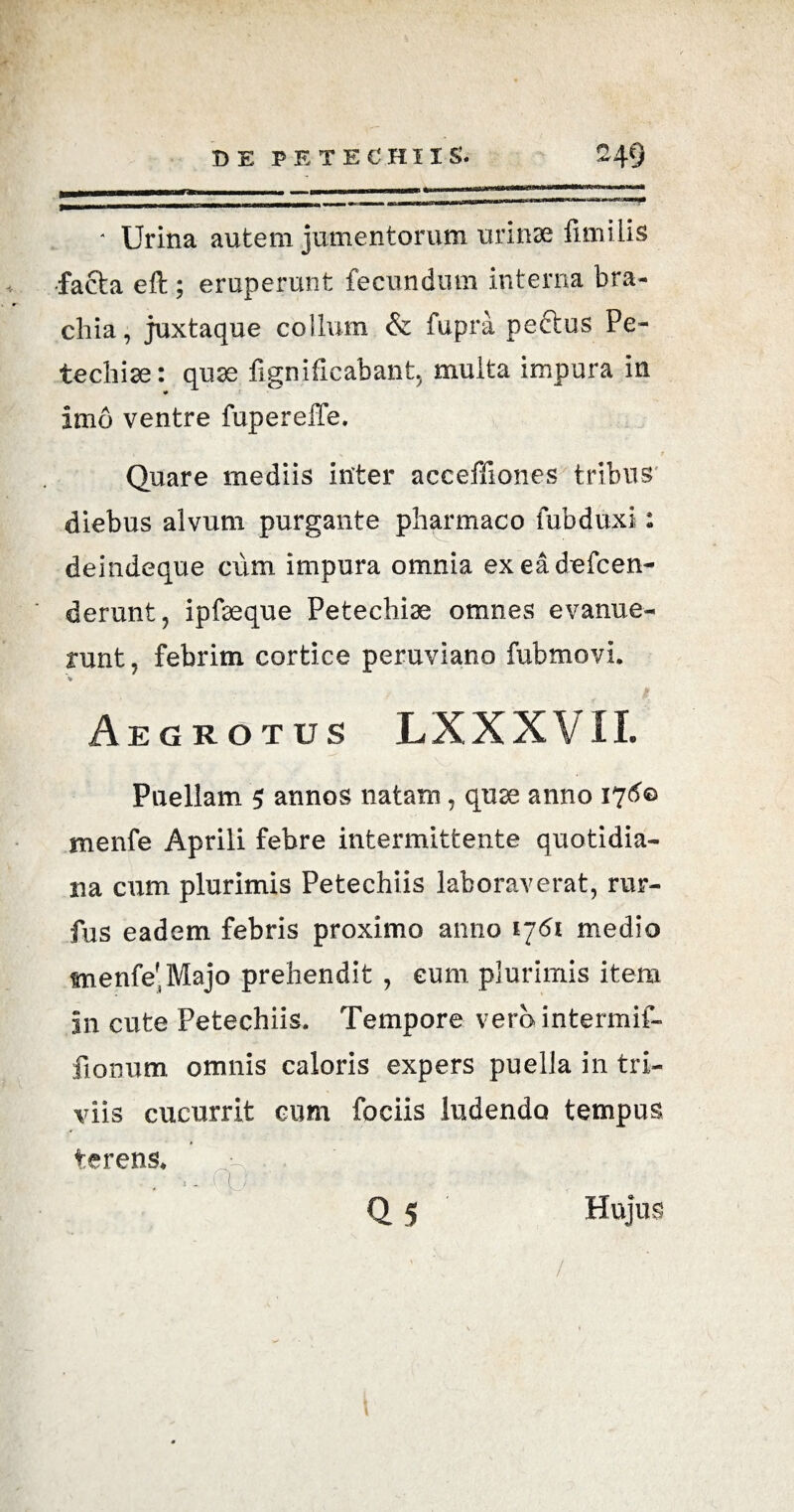 ■ Urina autem jumentorum urinae fimi Lis facta eft; eruperunt fecundum interna bra¬ chia, juxtaque coilum & fupra pectus Pe- techiae: quae fignificabant, multa impura in imo ventre fupereffe. Quare mediis inter acceffiones tribus diebus alvum purgante pharmaco fubduxi: deindeque cum impura omnia exeadefcen- derunt, ipfaeque Petechise omnes evanue¬ runt, febrim cortice peruviano fubmovi. V Aegrotus LXXXVII. Puellam 5 annos natam, quae anno 176© menfe Aprili febre intermittente quotidia¬ na cum plurimis Petechiis laboraverat, rur- fus eadem febris proximo anno 1761 medio menfe'Majo prehendit , eum plurimis item in cute Petechiis. Tempore verointermif- fionum omnis caloris expers puella in tri¬ viis cucurrit cum fociis ludendo tempus terens, ., - flj -r- - Q 5 Hujus