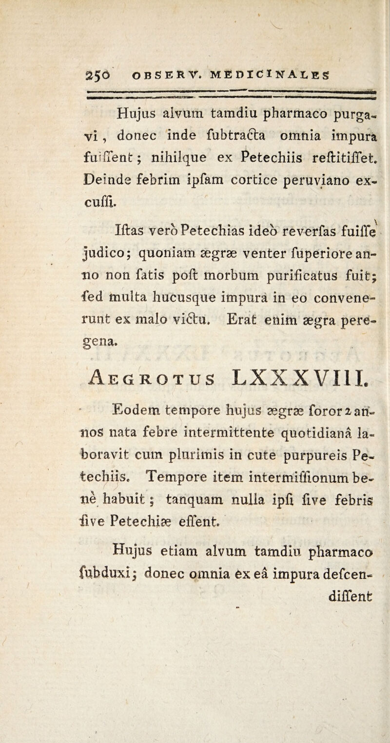 as Hujus alvum tamdiu pharmaco purga¬ vi , donec inde fubtracta omnia impura i fuilTent; nihilque ex Petechiis reftitiffet. Deinde febrim ipfam cortice peruviano ex- cuffi. Mas veroPetechias ideo reverfas fuiffe judico; quoniam aegrae venter fup eri ore an¬ no non fatis poft morbum purificatus fuit; fed multa hucusque impura in eo convene¬ runt ex malo victu» Erat enim aegra pere- gena. Aegrotus LXXXVIII. Eodem tempore hujus aegrae foror 2 an¬ nos nata febre intermittente quotidiana la¬ boravit cum plurimis in cute purpureis Pe- techiis. Tempore item intermiffionum be¬ ne habuit; tanquam nulia ipfi five febris live Pe te chiae effent. Hujus etiam alvum tamdiu pharmaco fubduxi; donec omnia ex ea impura defcen- diffenfe