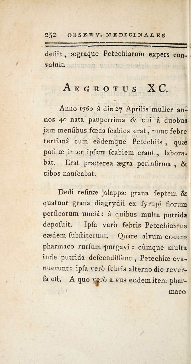 defiit, segraque Petechiarum expers con¬ valuit. Aegrotus X C. Anno 1750 a die 27 Aprilis mulier an¬ nos 40 nata pauperrima & cui a duobus jam menfibus fceda fcabies erat, nunc febre tertiana cum eademque Petechiis , quae pofitse inter ipfam fcabiem erant, labora¬ bat. Erat praeterea aegra perinfirma , & cibos naufeabat. Dedi refinse jalappse grana feptem & quatuor grana diagrydii ex fyrupi florum perficorum uncia: a quibus multa putrida depofuit. Ipfa vero febris Petechiteque eaedem fubftiterunt. Quare alvum eodem pharmaco rurfum purgavi : cumque multa inde putrida defcendiffent , Petechiae eva¬ nuerunt: ipfa vero febris alterno die rever- fa eft. A quo v|ro alvus eodem item phar¬ maco