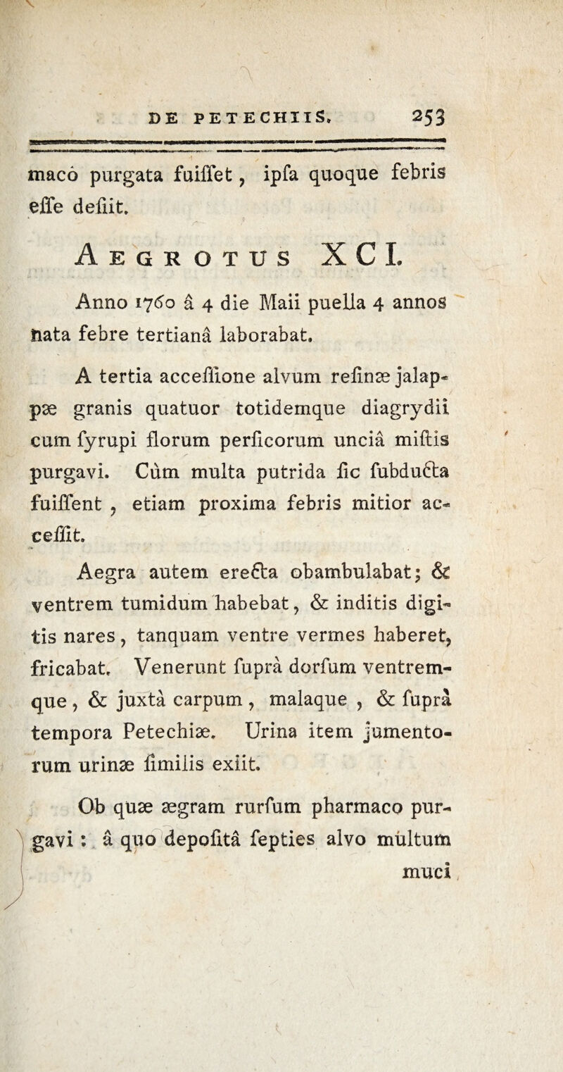 X A DE PETECHIIS, 253 maco purgata fuiffet , ipfa quoque febris effe defiit. *■ • _ ? Aegrotus XCI. Anno 1760 a 4 die Maii puella 4 annos nata febre tertiana laborabat. A tertia acceflione alvum refinae jalap- pae granis quatuor totidemque diagrydii cum fyrupi florum perficorum uncia miftis purgavi. Cum multa putrida iic fubdufta fuiffent j etiam proxima febris mitior ac- ceffit Aegra autem erefta obambulabat; & ventrem tumidum habebat, & inditis digi¬ tis nares, tanquam ventre vermes haberet, fricabat Venerunt fupra dorfum ventrem¬ que , & juxta carpum, malaque , & fupra tempora Petechiae. Urina item jumento¬ rum urinae limilis exiit. Ob quae aegram rurfum pharmaco pur¬ gavi : a quo depolita fepties alvo multum muci
