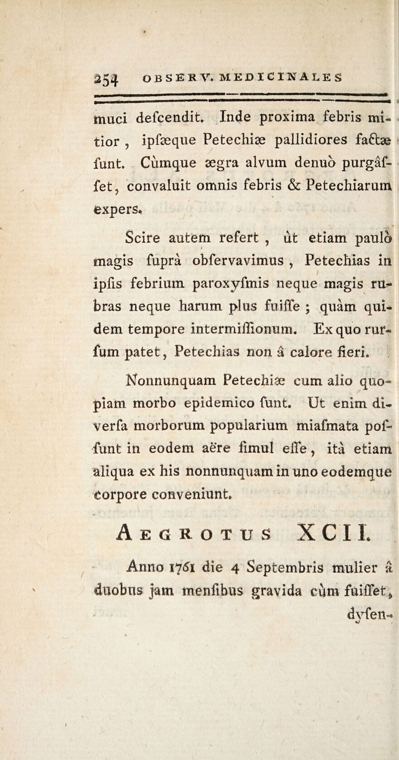 ( 254 OBSERV. MEDICINALES muci defcendit. Inde proxima febris mi¬ tior , ipfeque Petechise pallidiores faftae funt. Cumque segra alvum denuo purgaf- fet, convaluit omnis febris & Petechiarum expers*. Scire autem refert , ut etiam paulo magis fupra obfervavimus , Petechias in iplis febrium paroxyfmis neque magis ru^ bras neque harum plus fuiffe ; quam qui¬ dem tempore intermillionum. Ex quo rur- fum patet, Petechias non a calore fieri* Nonnunquam Petechise cum alio quo¬ piam morbo epidemico funt. Ut enim di- verfa morborum popularium miafmata pol- funt in eodem aere limul elle, ita etiam aliqua ex his nonnunquam in uno eodemque Corpore conveniunt* Aegrotus X C11. Anno 1751 die 4 Septembris mulier a duobus jam menfibus gravida cum fuifTet * dyfen-