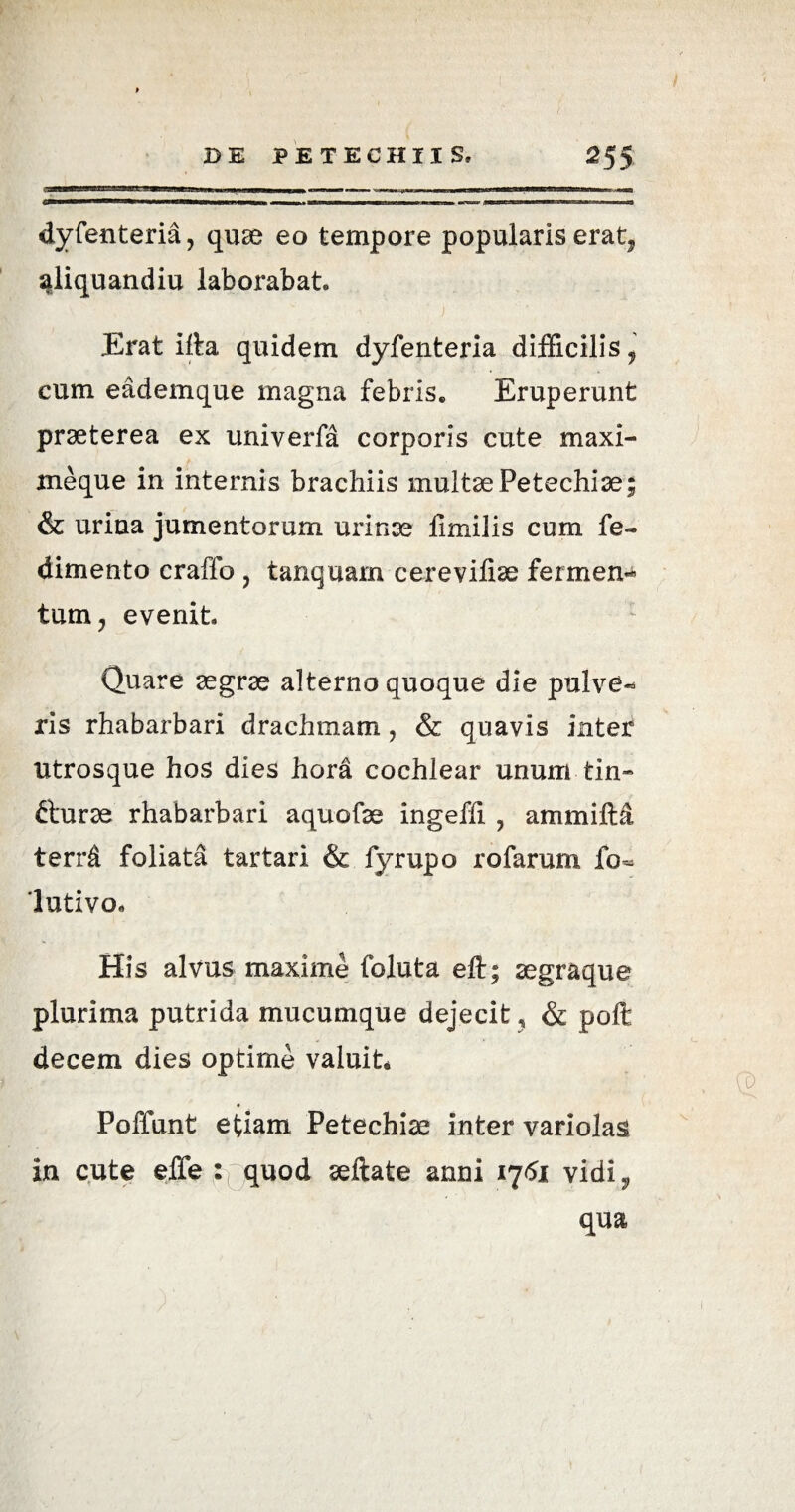dyfenteria, quae eo tempore popularis erat9 siliquandiu laborabat» Erat ifta quidem dyfenteria difficilis, cum eademque magna febris» Eruperunt praeterea ex univerfa corporis cute maxi¬ me que in internis brachiis multae Petechiae; & urina jumentorum urinae llmilis cum fe- dimento craffo , tanquam cerevifiae ferrnen- tum, evenit Quare aegrae alterno quoque die pulve¬ ris rhabarbari drachmam, & quavis inter utrosque hos dies hora cochlear unum tin- fturae rhabarbari aquofae ingeffi , ammiM terrd foliata tartari & fyrupo rofarum fo- lutivo* His alvus maxime foluta eft; aegraque plurima putrida mucumque dejecit , & poft decem dies optime valuit Poffunt etiam Petechiae inter variolas in cute elfe quod aeftate anni 1751 vidi 3, qua