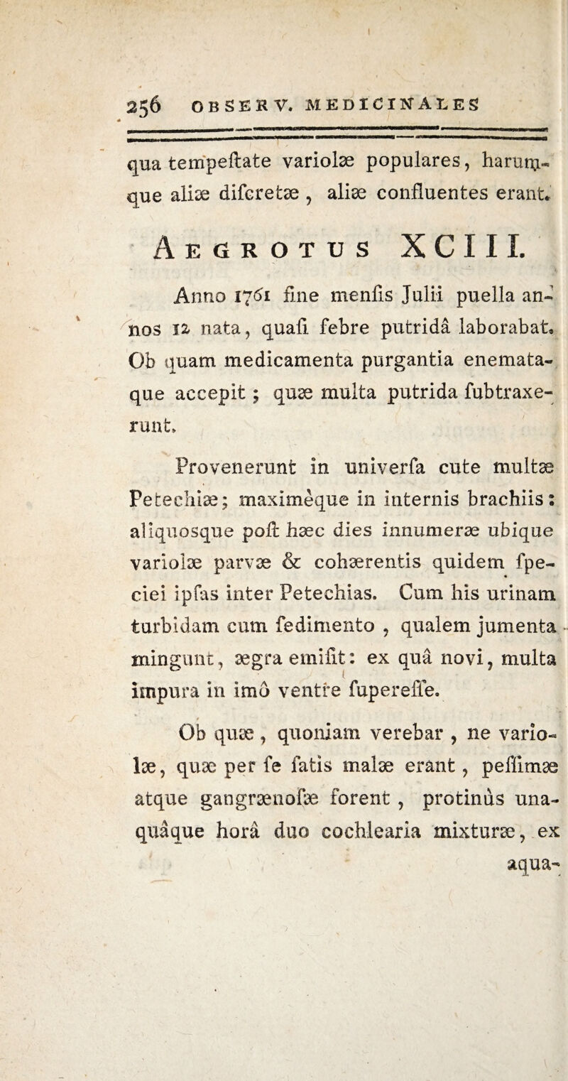 256 OBSEKV. MEDICINALES qua tempeftate variolae populares, harum- que ali^e diferetae , aliae confluentes erant* Aegrotus X C 111. Anno 1761 fine menfis Julii puella an» nos 12, nata, quali febre putrida laborabat* Ob quam medicamenta purgantia enemata- que accepit; quae multa putrida fubtraxe- nmt Provenerant in univerfa cute multae Petechiae; maximeque in internis brachiis: aliquosque poft haec dies innumerae ubique variolae parvae & cohaerentis quidem fpe- ciei ipfas inter Peteehias. Cum his urinam turbidam cum fedimento , qualem jumenta • mingunt, aegra eniifit: ex qua novi, multa impura in imd ventre fuperefie. Ob quae , quoniam verebar , ne vario¬ lae , quae per fe fatis malae erant, peflimae atque gangraenofae forent , protinus una¬ quaque hora duo cochlearia mixturae, ex aqua-