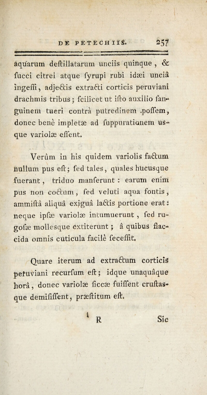 I ~ V ' . • • ^ DE PETECH II St 257 ^Mfi^Miir^^OTTiMiigTTnrnnn--- —mn— — - -- - mmmmmmmmmmmmKmrn 1 ..iiynraawwi—rui 1 n ■■— iimi -rmi_j ■■ ■ ■ «M»«wnim —■■iiiminwii im ' rMiiiinii»arM»WTm«TTi»>»iMni Ti(Tiii-naa aquarum deftillataruni unciis quinque , & fucci citrei atque fyrupi rubi idsei uncia ingefii> adjeftis extra&i corticis peruviani drachmis tribus * fcilicet ut ifto auxilio fan* guinent tueri contra putredinem .poilem ? donec bene impletae ad fuppurationem us¬ que variolae effent. ' ' S~ Verum in his quidem variolis faftum nullum pus eft; fed tales, quales hucusque \ fuerant, triduo manferunt : earum enim pus non coftom, fed veluti aqua fontis, ammifta aliqua exjgua laftis portione erat i neque ipfae variolae intumuerunt , fed ru- gofae mollesque extiterunt; a quibus flac¬ cida omnis cuticula facile fecefiit* Quare iterum ad extractum corticis pefuviani recurfum eft; idque unaquaque hora, donec variolae ficcae fuiffent cruftas- que demififfent, praeftitum eft* 1 R