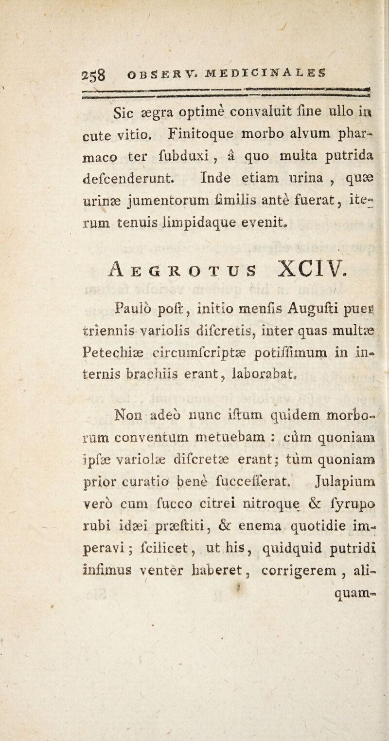 2gg OB g£RV. MEDICINALES . i,, n i, 11 - ■■ ■■■■ ww ——■“‘^irirwiii~ajfl MOMM——a—«w—itM——-**1 XIII i«.m — wwiwa^aa——min—■■ i ,,j n.Jfl Sic aegra optime convaluit fine ullo in cute vitio, Finitoque morbo alvum phar¬ maco ter fubduxi , a quo multa putrida clefcenderunfc. Inde etiam urina , quae urinae jumentorum limilis ante fuerat, ite~ rum tenuis limpidaque evenit, Aegr o t u s XCIV. ■ 7 ; ; - \ ; r/ . Paulo poft , initio menfls Augufti puer triennis variolis difcretis, inter quas multae Petechiae eircumfcriptae potiffimum in in¬ ternis brachiis erant , laborabat. Non adeo nunc iftum quidem morbo- rum conventam metuebam : curn quoniam ipfse variolae difcretae erant; tum quoniam prior curatio bene fuccefferat. Julapium vero cum fucco citrei nitroque & fyrupo rubi idaei praeftiti, & enema quotidie im¬ peravi; fcilicet, ut his, quidquid putridi infimus venter haberet, corrigerem, ali™ quam-
