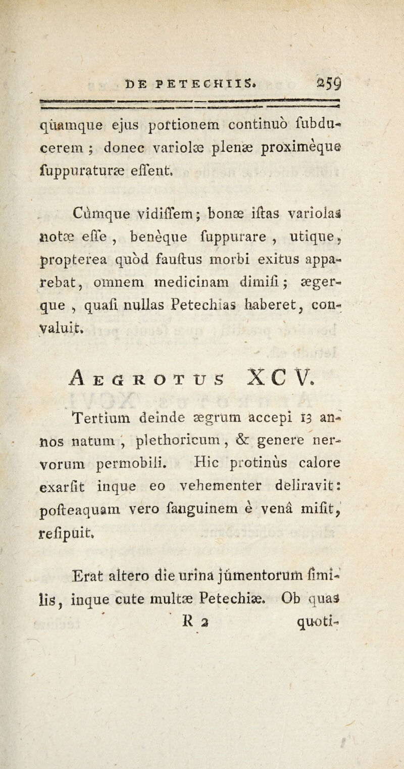 quamque ejus portionem continuo fubdu- cerem ; donec variolae plenae proximeque fuppuraturse effient Cdmque vidiffem; bonae iftas variolai notae effe , beneque fuppurare , utique 5 propterea quod fauftus morbi exitus appa¬ rebat, omnem medicinam dirniii; aeger- que , quali nullas Petechias haberet, con¬ valuit Aegrotus XC V. Tertium deinde segrttm accepi 13 an* nos natum , plethoricum , & genere ner¬ vorum pernobili. Hic protinus calore exarfit inque eo vehementer deliravit: pofteaquam vero fanguinem e vend mifit, relipuit Erat altero die urina jumentorum fimi* lis, inque cute multse Petechise, Ob quas R 2 quoti-